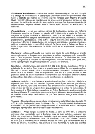 - 43 -
Espiritismo/ Kardecismo – consiste num sistema filosófico-religioso cujo eixo principal
é a crença na reencarnação. A designação kardecismo deriva do pseudônimo Allan
Kardec, adotado pelo teórico da doutrina espírita francesa Leon Hipolyte Denizard
Rivail (1804-69). Graças ao mandamento do amor, os mortais podem contar, em seu
processo de purificação e evolução, com a ajuda e as orações dos espíritos de luz já
desencarnados, sujeitos também eles à norma ética máxima do kardecismo, a
caridade.
Protestantismo – é um dos grandes ramos do Cristianismo, surgido da Reforma
Protestante ocorrida na Europa, no século XVI. Inicialmente, a partir da Reforma,
surgiram as igrejas Luterana e Reformada, mas que ao longo dos tempos foi
frutificando em novas igrejas e denominações como os batistas, metodistas, calvinistas,
presbiterianos, pentecostais, entre outros (alguns denominados genericamente de
evangélicos). Devido a essas divisões as formas de composição, estrutura, doutrinas,
práticas e culto também podem diferir entre si. De forma geral, a Palavra de Deus, a
Bíblia (organizada diferentemente da Bíblia católica), é amplamente estudada e
seguida.
Hinduísmo - religião professada pela maioria dos povos da Índia. Cultua um grande
número de deuses e deusas e seus seguidores acreditam na reencarnação e na união
com o Deus supremo - Brama - pela libertação espiritual. Os hinduístas têm rituais
diários obrigatórios e também os não-obrigatórios, mas de enorme valor para eles,
como a peregrinação a lugares sagrados: rio Ganges, por exemplo.
Islamismo - religião fundada por Maomé (570-652 d.C); do islã, muçulmana. Afirma a
existência de um único Deus - Alá - e acredita que o Cristo foi um grande profeta.
Maomé, no entanto, não é cultuado em si mesmo nem considerado um intermediador
entre Deus e os homens. Para os muçulmanos, sua vida é o ponto máximo da era
profética, sendo as leis do islamismo o cumprimento das revelações anteriores feitas
pelos profetas das religiões reveladas, como o cristianismo e o judaísmo.
Judaísmo - religião do povo hebreu e a partir da qual surgiu o cristianismo. Os judeus
esperam pela vinda de um Messias. Algumas ramificações judaicas (reformistas)
creem, no entanto, que a era messiânica não envolva necessariamente uma pessoa,
mas sim que se trate de um período de paz, prosperidade e justiça na humanidade. O
livro sagrado é a Bíblia judaica, equivalente ao Antigo Testamento, porém organizada
de forma diferente. É uma religião intimamente ligada à história. As narrativas da Bíblia
se baseiam numa crença bem definida de que Deus fez uma aliança especial com o
povo hebreu.
Taoísmo - filosofia religiosa desenvolvida principalmente pelo filósofo Lao-tse (séc. VI
a.C). A noção fundamental dessa doutrina é o Tao - o Caminho - princípio sintetizador
e harmônico do Yin (feminino) e Yang (masculino). O acesso ao Caminho se dá pela
meditação e pela prática de exercícios físicos e respiratórios.
Xintoísmo – Antiga religião nacional do Japão. A partir de 500 d.C., o xintoísmo
enfrentou dura competição com o budismo, mas as duas religiões acabaram por
influenciar uma à outra. Não há um fundador, como em outras religiões. A essência
desta religião são a cerimônia e o ritual, que mantêm o contato com o divino. Costuma-
se dizer que o xintoísmo possui diversos deuses ou kamis, que se manifestam sob a
forma de árvores, montanhas, rios, animais e seres humanos. O culto aos espíritos
 