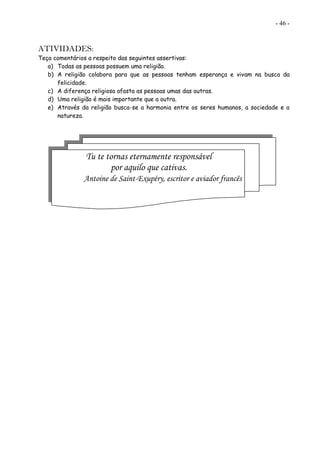 - 46 -
ATIVIDADES:
Teça comentários a respeito das seguintes assertivas:
a) Todas as pessoas possuem uma religião.
b) A religião colabora para que as pessoas tenham esperança e vivam na busca da
felicidade.
c) A diferença religiosa afasta as pessoas umas das outras.
d) Uma religião é mais importante que a outra.
e) Através da religião busca-se a harmonia entre os seres humanos, a sociedade e a
natureza.
Tu te tornas eternamente responsável
por aquilo que cativas.
Antoine de Saint-Exupéry, escritor e aviador francês
 