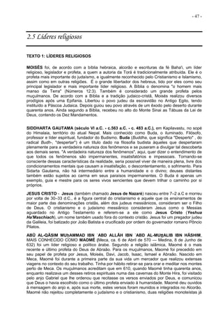 - 47 -
2.5 Líderes religiosos
TEXTO 1: LÍDERES RELIGIOSOS
MOISÉS foi, de acordo com a bíblia hebraica, alcorão e escrituras da fé Baha'i, um líder
religioso, legislador e profeta, a quem a autoria da Torá é tradicionalmente atribuída. Ele é o
profeta mais importante do judaísmo, e igualmente reconhecido pelo Cristianismo e Islamismo,
assim como em outras religiões. É o grande libertador dos hebreus, tido por eles como seu
principal legislador e mais importante líder religioso. A Bíblia o denomina "o homem mais
manso da Terra" (Números 12:3). Também é considerado um grande profeta pelos
muçulmanos. De acordo com a Bíblia e a tradição judaico-cristã, Moisés realizou diversos
prodígios após uma Epifania. Libertou o povo judeu da escravidão no Antigo Egito, tendo
instituído a Páscoa Judaica. Depois guiou seu povo através de um êxodo pelo deserto durante
quarenta anos. Ainda segundo a Bíblia, recebeu no alto do Monte Sinai as Tábuas da Lei de
Deus, contendo os Dez Mandamentos.
SIDDHARTA GAUTAMA (século VI a.C. - c.563 a.C. - c. 483 a.C.), em Kapilavastu, no sopé
do Himalaia, território do atual Nepal. Mais conhecido como Buda, o iluminado. Filósofo,
professor e líder espiritual, fundador do Budismo. Buda (Buddha, que significa "Desperto" , do
radical Budh-, "despertar") é um título dado na filosofia budista àqueles que despertaram
plenamente para a verdadeira natureza dos fenômenos e se puseram a divulgar tal descoberta
aos demais seres. "A verdadeira natureza dos fenômenos", aqui, quer dizer o entendimento de
que todos os fenômenos são impermanentes, insatisfatórios e impessoais. Tornando-se
consciente dessas características da realidade, seria possível viver de maneira plena, livre dos
condicionamentos mentais que causam a insatisfação, o descontentamento, o sofrimento. Para
Sidarta Gautama, não há intermediário entre a humanidade e o divino; deuses distantes
também estão sujeitos ao carma em seus paraísos impermanentes. O Buda é apenas um
exemplo, guia e mestre para os seres vivos sencientes que devem trilhar o caminho por si
próprios.
JESUS CRISTO - Jesus (também chamado Jesus de Nazaré) nasceu entre 7–2 a.C e morreu
por volta de 30–33 d.C., é a figura central do cristianismo e aquele que os ensinamentos de
maior parte das denominações cristãs, além dos judeus messiânicos, consideram ser o Filho
de Deus. O cristianismo e o judaísmo messiânico consideram Jesus como o Messias
aguardado no Antigo Testamento e referem-se a ele como Jesus Cristo (Yeshua
Ha'Maschiach), um nome também usado fora do contexto cristão. Jesus foi um pregador judeu
da Galileia, foi batizado por João Batista e crucificado por ordem do governador romano Pôncio
Pilatos.
ABŪ AL-QĀSIM MUḥAMMAD IBN ʿABD ALLĀH IBN ʿABD AL-MUṭṭALIB IBN HĀSHIM,
MAIS CONHECIDO COMO MAOMÉ (Meca, ca. 6 de Abril de 570 — Medina, 8 de Junho de
632) foi um líder religioso e político árabe. Segundo a religião islâmica, Maomé é o mais
recente e último profeta do Deus de Abraão. Para os muçulmanos, Maomé foi precedido em
seu papel de profeta por Jesus, Moisés, Davi, Jacob, Isaac, Ismael e Abraão. Nascido em
Meca, Maomé foi durante a primeira parte da sua vida um mercador que realizou extensas
viagens no contexto do seu trabalho. Tinha por hábito retirar-se para orar e meditar nos montes
perto de Meca. Os muçulmanos acreditam que em 610, quando Maomé tinha quarenta anos,
enquanto realizava um desses retiros espirituais numa das cavernas do Monte Hira, foi visitado
pelo anjo Gabriel que lhe ordenou que recitasse os versos enviados por Deus, e comunicou
que Deus o havia escolhido como o último profeta enviado à humanidade. Maomé deu ouvidos
à mensagem do anjo e, após sua morte, estes versos foram reunidos e integrados no Alcorão.
Maomé não rejeitou completamente o judaísmo e o cristianismo, duas religiões monoteístas já
 