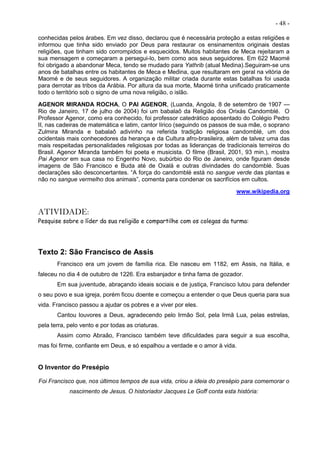 - 48 -
conhecidas pelos árabes. Em vez disso, declarou que é necessária proteção a estas religiões e
informou que tinha sido enviado por Deus para restaurar os ensinamentos originais destas
religiões, que tinham sido corrompidos e esquecidos. Muitos habitantes de Meca rejeitaram a
sua mensagem e começaram a persegui-lo, bem como aos seus seguidores. Em 622 Maomé
foi obrigado a abandonar Meca, tendo se mudado para Yathrib (atual Medina).Seguiram-se uns
anos de batalhas entre os habitantes de Meca e Medina, que resultaram em geral na vitória de
Maomé e de seus seguidores. A organização militar criada durante estas batalhas foi usada
para derrotar as tribos da Arábia. Por altura da sua morte, Maomé tinha unificado praticamente
todo o território sob o signo de uma nova religião, o islão.
AGENOR MIRANDA ROCHA, O PAI AGENOR, (Luanda, Angola, 8 de setembro de 1907 —
Rio de Janeiro, 17 de julho de 2004) foi um babalaô da Religião dos Orixás Candomblé. O
Professor Agenor, como era conhecido, foi professor catedrático aposentado do Colégio Pedro
II, nas cadeiras de matemática e latim, cantor lírico (seguindo os passos de sua mãe, o soprano
Zulmira Miranda e babalaô adivinho na referida tradição religiosa candomblé, um dos
ocidentais mais conhecedores da herança e da Cultura afro-brasileira, além de talvez uma das
mais respeitadas personalidades religiosas por todas as lideranças de tradicionais terreiros do
Brasil. Agenor Miranda também foi poeta e musicista. O filme (Brasil, 2001, 93 min.), mostra
Pai Agenor em sua casa no Engenho Novo, subúrbio do Rio de Janeiro, onde figuram desde
imagens de São Francisco e Buda até de Oxalá e outras divindades do candomblé. Suas
declarações são desconcertantes. “A força do candomblé está no sangue verde das plantas e
não no sangue vermelho dos animais”, comenta para condenar os sacrifícios em cultos.
www.wikipedia.org
ATIVIDADE:
Pesquise sobre o líder da sua religião e compartilhe com os colegas da turma:
Texto 2: São Francisco de Assis
Francisco era um jovem de família rica. Ele nasceu em 1182, em Assis, na Itália, e
faleceu no dia 4 de outubro de 1226. Era esbanjador e tinha fama de gozador.
Em sua juventude, abraçando ideais sociais e de justiça, Francisco lutou para defender
o seu povo e sua igreja, porém ficou doente e começou a entender o que Deus queria para sua
vida. Francisco passou a ajudar os pobres e a viver por eles.
Cantou louvores a Deus, agradecendo pelo Irmão Sol, pela Irmã Lua, pelas estrelas,
pela terra, pelo vento e por todas as criaturas.
Assim como Abraão, Francisco também teve dificuldades para seguir a sua escolha,
mas foi firme, confiante em Deus, e só espalhou a verdade e o amor à vida.
O Inventor do Presépio
Foi Francisco que, nos últimos tempos de sua vida, criou a ideia do presépio para comemorar o
nascimento de Jesus. O historiador Jacques Le Goff conta esta história:
 