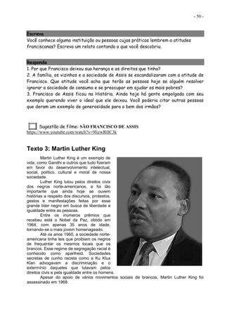 - 50 -
Escreva
Você conhece alguma instituição ou pessoas cujas práticas lembrem a atitudes
franciscanas? Escreva um relato contando o que você descobriu.
Responda
1. Por que Francisco deixou sua herança e os direitos que tinha?
2. A família, os vizinhos e a sociedade de Assis se escandalizaram com a atitude de
Francisco. Que atitude você acha que terão as pessoas hoje se alguém resolver
ignorar a sociedade de consumo e se preocupar em ajudar os mais pobres?
3. Francisco de Assis ficou na História. Ainda hoje há gente empolgada com seu
exemplo querendo viver o ideal que ele deixou. Você poderia citar outras pessoas
que deram um exemplo de generosidade para o bem dos irmãos?
Sugestão de filme: SÃO FRANCISCO DE ASSIS
https://www.youtube.com/watch?v=9IizwRIIC3k
Texto 3: Martin Luther King
Martin Luther King é um exemplo de
vida, como Gandhi e outros que tudo fizeram
em favor do desenvolvimento intelectual,
social, político, cultural e moral de nossa
sociedade.
Luther King lutou pelos direitos civis
dos negros norte-americanos, e foi tão
importante que ainda hoje se ouvem
histórias a respeito dos discursos, protestos,
gestos e manifestações feitas por esse
grande líder negro em busca de liberdade e
igualdade entre as pessoas.
Entre os inúmeros prêmios que
recebeu está o Nobel da Paz, obtido em
1964, com apenas 35 anos de idade,
tornando-se o mais jovem homenageado.
Até os anos 1960, a sociedade norte-
americana tinha leis que proibiam os negros
de frequentar os mesmos locais que os
brancos. Esse regime de segregação racial é
conhecido como apartheid. Sociedades
secretas de cunho racista como a Ku Klux
Klan advogavam a discriminação e o
extermínio daqueles que lutavam pelos
direitos civis e pela igualdade entre os homens.
Apesar do apoio de vários movimentos sociais de brancos, Martin Luther King foi
assassinado em 1968.
 