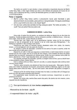 - 51 -
“Eu tenho um sonho” é, sem dúvida, o mais conhecido e importante discurso de Martin
Luther King. Nele, o líder negro retrata sua vida e a de milhares de pessoas em busca de um
sonho. Com a liderança de King, o sonho de liberdade ganhou um sabor de vitória.
ATIVIDADES:
Pense e responda
 Martin Luther King lutava contra o preconceito racial, pela liberdade e pelo
desenvolvimento da sociedade, pelos pobres e marginalizados. Há alguma semelhança
entre a sua história de vida e a de Jesus? Qual?
 Um dos mais conhecidos sermões de King começava assim: “Eu tenho um sonho...”. E
você? Tem um sonho? Escreva sobre ele.
CAMINHOS DO MEDO – Luther King
Uma noite, lá pelos fins de janeiro, eu acabara de deitar-se depois de um dia cheio de
trabalhos. Coretta já estava dormindo e, mal eu comecei a cochilar, o telefone tocou... Uma voz
dizia então, cheia de ódio, quase rilhando os dentes:
"Escuta aqui, seu negro sujo! Já te aguentamos demais: antes do fim da próxima
semana tu vais te arrepender de ter nascido e de ter vindo aqui para Montgomery...". Eu
desliguei o aparelho e não consegui mais dormir.
Parecia-me que todos os temores haviam desabado sobre mim, todos. Ao mesmo
tempo... e me esmagavam com seu peso de chumbo...
Eu atingira o ponto de saturação. Levantei-me da cama e fui para a cozinha, onde me
pus a andar de um lado para o outro...
Depois fiz um café. A mão que segurava a xícara tremia, e senti nesse tremor um pavor
animal que em mim surgia, bem lá no fundo de mim mesmo, como alcateia de lobos de goelas
abertas para me devorar, avançando em câmara lenta. Então me pus a pensar como pular do
barco, abandonar o "time", fugir daqueles lobos, sem parecer covarde...
Foi naquele momento de exaustão, quando a coragem toda se fora, que eu decidi levar
o meu problema a Deus, Nosso Senhor.
Com a cabeça entre as mãos, rezei em voz alta, e a prece daquela noite continua bem
viva em minha mente:
"Senhor, estou tomando uma atitude em favor de uma causa justa... Mas agora, Senhor,
estou com medo! As pessoas me buscam, procurando conforto e liderança, agora, eu me vejo
diante delas assim cheio de medo... Se me virem assim, elas também vão perder a coragem e
ceder!
Cheguei ao fim de minhas forças; já nada mais me resta, e os lobos vêm aí! Cheguei ao
ponto em que não posso enfrentar tudo sozinho".
Foi exatamente neste momento que, de maneira luminosa, inexprimível, eu senti a
presença do Divino!
Jamais, em minha vida, sentira Deus assim tão perto, tão dentro de mim mesmo, como
naquela hora de impotência.
Para aprofundamento do tema textos complementares:
- Missionárias da Caridade – pág.89;
- A responsabilidade é de todos – pág.90.
 