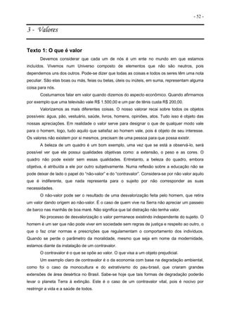 - 52 -
3 - Valores
Texto 1: O que é valor
Devemos considerar que cada um de nós é um ente no mundo em que estamos
incluídos. Vivemos num Universo composto de elementos que não são neutros, pois
dependemos uns dos outros. Pode-se dizer que todas as coisas e todos os seres têm uma nota
peculiar. São elas boas ou más, feias ou belas, úteis ou inúteis, em suma, representam alguma
coisa para nós.
Costumamos falar em valor quando dizemos do aspecto econômico. Quando afirmamos
por exemplo que uma televisão vale R$ 1.500,00 e um par de tênis custa R$ 200,00.
Valorizamos as mais diferentes coisas. O nosso valorar recai sobre todos os objetos
possíveis: água, pão, vestuário, saúde, livros, homens, opiniões, atos. Tudo isso é objeto das
nossas apreciações. Em realidade o valor serve para designar o que de qualquer modo vale
para o homem, logo, tudo aquilo que satisfaz ao homem vale, pois é objeto de seu interesse.
Os valores não existem por si mesmos, precisam de uma pessoa para que possa existir.
A beleza de um quadro é um bom exemplo, uma vez que se está a observá-lo, será
possível ver que ele possui qualidades objetivas como: a extensão, o peso e as cores. O
quadro não pode existir sem essas qualidades. Entretanto, a beleza do quadro, embora
objetiva, é atribuída a ele por outro subjetivamente. Numa reflexão sobre a educação não se
pode deixar de lado o papel do “não-valor” e do “contravalor”. Considera-se por não valor aquilo
que é indiferente, que nada representa para o sujeito por não corresponder as suas
necessidades.
O não-valor pode ser o resultado de uma desvalorização feita pelo homem, que retira
um valor dando origem ao não-valor. É o caso de quem vive na Serra não apreciar um passeio
de barco nas manhãs de boa maré. Não significa que tal distração não tenha valor.
No processo de desvalorização o valor permanece existindo independente do sujeito. O
homem é um ser que não pode viver em sociedade sem regras de justiça e respeito ao outro, o
que o faz criar normas e prescrições que regulamentam o comportamento dos indivíduos.
Quando se perde o parâmetro da moralidade, mesmo que seja em nome da modernidade,
estamos diante da instalação de um contravalor.
O contravalor é o que se opõe ao valor. O que visa a um objeto prejudicial.
Um exemplo claro de contravalor é o da economia com base na degradação ambiental,
como foi o caso da monocultura e do extrativismo do pau-brasil, que criaram grandes
extensões de área desértica no Brasil. Sabe-se hoje que tais formas de degradação poderão
levar o planeta Terra à extinção. Este é o caso de um contravalor vital, pois é nocivo por
restringir a vida e a saúde de todos.
 