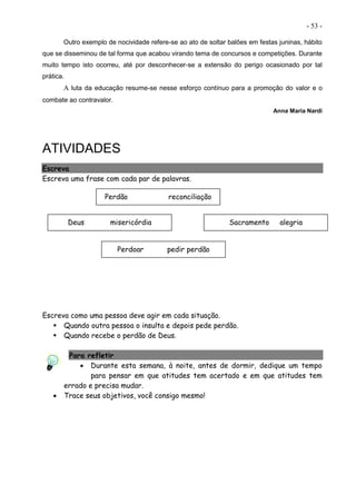 - 53 -
Outro exemplo de nocividade refere-se ao ato de soltar balões em festas juninas, hábito
que se disseminou de tal forma que acabou virando tema de concursos e competições. Durante
muito tempo isto ocorreu, até por desconhecer-se a extensão do perigo ocasionado por tal
prática.
A luta da educação resume-se nesse esforço contínuo para a promoção do valor e o
combate ao contravalor.
Anna Maria Nardi
ATIVIDADES
Escreva
Escreva uma frase com cada par de palavras.
Escreva como uma pessoa deve agir em cada situação.
 Quando outra pessoa o insulta e depois pede perdão.
 Quando recebe o perdão de Deus.
Para refletir
 Durante esta semana, à noite, antes de dormir, dedique um tempo
para pensar em que atitudes tem acertado e em que atitudes tem
errado e precisa mudar.
 Trace seus objetivos, você consigo mesmo!
Perdão reconciliação
Deus misericórdia Sacramento alegria
Perdoar pedir perdão
 