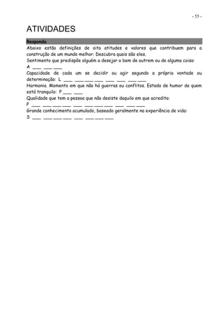 - 55 -
ATIVIDADES
Responda
Abaixo estão definições de oito atitudes e valores que contribuem para a
construção de um mundo melhor. Descubra quais são eles.
Sentimento que predispõe alguém a desejar o bem de outrem ou de alguma coisa:
A ___ ___ ___
Capacidade de cada um se decidir ou agir segundo a própria vontade ou
determinação: L ___ ___ ___ ___ ___ ___ ___ ___
Harmonia. Momento em que não há guerras ou conflitos. Estado de humor de quem
está tranquilo: P ___ ___
Qualidade que tem a pessoa que não desiste daquilo em que acredita:
P ___ ___ ___ ___ ___ ___ ___ ___ ___ ___ ___
Grande conhecimento acumulado, baseado geralmente na experiência de vida:
S ___ ___ ___ ___ ___ ___ ___ ___
 