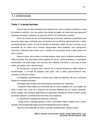 - 56 -
3.1 Solidariedade
Texto 1: A tenda fechada
Contam que um velho sacerdote persa dedicara-se à vida no deserto e instituíra a custa
de trabalho e sacrifício, num dos pontos mais áridos da região, um oásis pelo qual passavam
caravanas cansadas e sedentas; as quais ele socorria com dedicação e cuidado.
Certa vez, passou por ali o acompanhante de um príncipe, orgulhoso e prepotente, que
aos gritos exigiu água e alimento para os membros de sua comitiva. Silenciosamente, o velho
sacerdote atendeu a todos. Ao final do período de descanso, porém, eis que o príncipe se viu
acometido de um súbito mal e tombou, desacordado. Seus auxiliares, sem conseguirem
reanimá-lo, chamaram pelo ancião, que o recolheu em sua própria tenda e dele cuidou com
todo o carinho.
Passou a tarde, veio a noite e o príncipe delirava, febril, sob os cuidados incessantes do
velho sacerdote. Dos seus lábios saíam palavras de rancor, ordens grosseiras, e expressões
enraivecidas, nas quais exigia, sem reservas, dos médicos e de Deus, a cura para os seus
males, que desde muito o atormentavam.
No dia seguinte, um tanto fraco, embora com a mesma fisionomia a refletir orgulho e
inconformação, o príncipe se preparou para partir, mas o velho, aproximando-se dele,
convidou-o a retornar à tenda.
Lá chegando, pacientemente o ancião tapou todas as aberturas, até que o ambiente
ficasse em completa escuridão.
Interrogado pelo príncipe, que já principiava a encolerizar-se, respondeu:
- Enquanto Vossa Alteza se encontrava sob os meus cuidados, ouvi que exigíeis de
Deus a vossa cura, como se o Supremo Pai devesse obedecer-nos em nossos caprichos.
Vosso coração, meu príncipe, assemelha-se a esta tenda: fechada por todos os lados, escura
por dentro, embora o sol brilhe lá fora com todo o seu esplendor.
E, descobrindo novamente as aberturas, continuou:
- Vedes como a claridade penetra e varre a escuridão? Fazei o mesmo com o vosso
coração, meu príncipe! Não sejais uma tenda fechada às luzes do Senhor.
Sem ter o que responder ao velho, o príncipe, envergonhado, montou e partiu.
BRITO, Joaquim Torres Sousa e outros. Lendas daqui e de lá. 2. ed.
São Paulo: Mundo moderno, 1956.
 