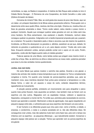 - 58 -
correntistas, ou seja, os filiados à cooperativa. A história de São Roque está contada no livro A
Cidade Morria Devagar - O Romance de uma Cooperativa, de André Carvalho e João Leite
(Editora Armazém de Ideias).
Conversa de mineiro? Não. Mas, se você gosta dos causos do povo das Gerais, aqui vai
um deles: um próspero fazendeiro lá de Minas estava gravemente enfermo. Preocupado com a
desarmonia entre seus quatro filhos, resolveu dar-lhes uma lição. Chamou-os, mostrou-lhes um
feixe de gravetos amarrados e disse: "Como vocês sabem, estou doente e posso morrer a
qualquer momento. Aquele que conseguir quebrar estes gravetos só com as mãos será meu
único herdeiro. Os filhos estranharam, mas aceitaram o desafio. Entretanto, nenhum deles
conseguiu quebrar os gravetos. Indignados com a tarefa impossível proposta pelo pai, puseram-
se a reclamar. Foi quando o fazendeiro pediu o feixe e anunciou que ele mesmo iria quebrá-lo.
Incrédulos, os filhos lhe alcançaram os gravetos e, atônitos, assistiram ao pai que, deitado, foi
retirando os gravetos e quebrando-os um a um, para depois concluir: “Vocês são como este
feixe. Enquanto estiverem unidos, sempre poderão contar com o apoio um do outro. Porém,
separados, vocês são tão frágeis quanto cada um destes gravetos.”
Trata-se apenas de uma fábula, como tantas outras que pregam essa mesma moral: a
união faz a força. Mas, se abrirmos os olhos e observarmos ao nosso redor, podemos perceber
que essa é uma das verdades menos questionáveis.
Juntos, mas nem tanto
Há outra fábula que parece mostrar o caminho das pedras. Durante a era glacial, a
maioria dos animais não resistia à baixa temperatura que se instalara na Terra e simplesmente
congelava e morria. Foi quando uma manada de porcos-espinhos percebeu que, para se
manterem vivos, seus membros deveriam ficar juntos para conservar a temperatura e a vida.
Dessa forma, o calor de um aquecia o corpo do outro, evitando desperdício térmico,
agasalhando-se mutuamente.
A solução parecia perfeita, entretanto um inconveniente veio para atrapalhar o plano:
quanto mais juntos ficavam, mais aquecidos se sentiam, mas também mais se feriam com os
espinhos uns dos outros. Magoados com as espetadas mútuas, voltaram a separar-se.
Separados, começaram a morrer de frio. Foi então que, premidos pela necessidade do convívio,
tiveram que aprender a coexistir. Mantiveram a ideia da aglutinação, mas agora respeitando um
pequeno espaço entre eles, o suficiente para que seus espinhos não ferissem uns aos outros.
O ser humano e os diferentes grupos que criou para viver, como a família, a cidade, a
empresa, o condomínio, o clube e a própria sociedade em si, não são diferentes disso. Só
conseguimos viver unidos, mas não sabemos muito bem como fazer isso, pois com o tempo nos
irritamos com os espinhos - as pequenas diferenças -, que naturalmente existem. Conservar o
pequeno espaço vital parece ser a solução. Temos que aprender com os porcos-espinhos da
era glacial.
 