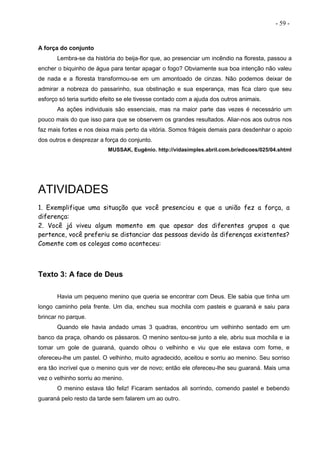 - 59 -
A força do conjunto
Lembra-se da história do beija-flor que, ao presenciar um incêndio na floresta, passou a
encher o biquinho de água para tentar apagar o fogo? Obviamente sua boa intenção não valeu
de nada e a floresta transformou-se em um amontoado de cinzas. Não podemos deixar de
admirar a nobreza do passarinho, sua obstinação e sua esperança, mas fica claro que seu
esforço só teria surtido efeito se ele tivesse contado com a ajuda dos outros animais.
As ações individuais são essenciais, mas na maior parte das vezes é necessário um
pouco mais do que isso para que se observem os grandes resultados. Aliar-nos aos outros nos
faz mais fortes e nos deixa mais perto da vitória. Somos frágeis demais para desdenhar o apoio
dos outros e desprezar a força do conjunto.
MUSSAK, Eugênio. http://vidasimples.abril.com.br/edicoes/025/04.shtml
ATIVIDADES
1. Exemplifique uma situação que você presenciou e que a união fez a força, a
diferença:
2. Você já viveu algum momento em que apesar dos diferentes grupos a que
pertence, você preferiu se distanciar das pessoas devido às diferenças existentes?
Comente com os colegas como aconteceu:
Texto 3: A face de Deus
Havia um pequeno menino que queria se encontrar com Deus. Ele sabia que tinha um
longo caminho pela frente. Um dia, encheu sua mochila com pasteis e guaraná e saiu para
brincar no parque.
Quando ele havia andado umas 3 quadras, encontrou um velhinho sentado em um
banco da praça, olhando os pássaros. O menino sentou-se junto a ele, abriu sua mochila e ia
tomar um gole de guaraná, quando olhou o velhinho e viu que ele estava com fome, e
ofereceu-lhe um pastel. O velhinho, muito agradecido, aceitou e sorriu ao menino. Seu sorriso
era tão incrível que o menino quis ver de novo; então ele ofereceu-lhe seu guaraná. Mais uma
vez o velhinho sorriu ao menino.
O menino estava tão feliz! Ficaram sentados ali sorrindo, comendo pastel e bebendo
guaraná pelo resto da tarde sem falarem um ao outro.
 