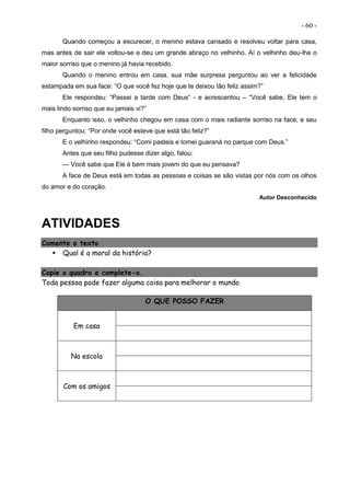 - 60 -
Quando começou a escurecer, o menino estava cansado e resolveu voltar para casa,
mas antes de sair ele voltou-se e deu um grande abraço no velhinho. Aí o velhinho deu-lhe o
maior sorriso que o menino já havia recebido.
Quando o menino entrou em casa, sua mãe surpresa perguntou ao ver a felicidade
estampada em sua face: “O que você fez hoje que te deixou tão feliz assim?”
Ele respondeu: “Passei a tarde com Deus” - e acrescentou – “Você sabe, Ele tem o
mais lindo sorriso que eu jamais vi?”
Enquanto isso, o velhinho chegou em casa com o mais radiante sorriso na face, e seu
filho perguntou: “Por onde você esteve que está tão feliz?”
E o velhinho respondeu: “Comi pasteis e tomei guaraná no parque com Deus.”
Antes que seu filho pudesse dizer algo, falou:
— Você sabe que Ele é bem mais jovem do que eu pensava?
A face de Deus está em todas as pessoas e coisas se são vistas por nós com os olhos
do amor e do coração.
Autor Desconhecido
ATIVIDADES
Comente o texto
 Qual é a moral da história?
Copie o quadro e complete-o.
Toda pessoa pode fazer alguma coisa para melhorar o mundo.
O QUE POSSO FAZER
Em casa
Na escola
Com os amigos
 