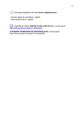 - 61 -
Para aprofundamento do tema textos complementares:
- As seis regras de convivência – pág.91;
- Uma vela para Dario – pág.92.
Sugestão de filmes: SEMPRE AO SEU LADO (93 min) – sinopse pág.97.
https://www.youtube.com/watch?v=3tD2sknf5oA
A PEQUENA VENDEDORA DE FÓSFOROS (6’44) - sinopse pág.97.
https://www.youtube.com/watch?v=5-sKoct6JPc
 