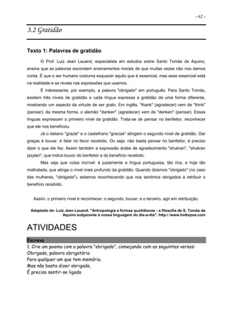 - 62 -
3.2 Gratidão
Texto 1: Palavras de gratidão
O Prof. Luiz Jean Lauand, especialista em estudos sobre Santo Tomás de Aquino,
ensina que as palavras escondem ensinamentos morais de que muitas vezes não nos damos
conta. É que o ser humano costuma esquecer aquilo que é essencial, mas esse essencial está
na realidade e se revela nas expressões que usamos.
É interessante, por exemplo, a palavra "obrigado" em português. Para Santo Tomás,
existem três níveis de gratidão e cada língua expressa a gratidão de uma forma diferente,
mostrando um aspecto da virtude de ser grato. Em inglês, "thank" (agradecer) vem de "think"
(pensar); da mesma forma, o alemão "danken" (agradecer) vem de "denken" (pensar). Essas
línguas expressam o primeiro nível da gratidão. Trata-se de pensar no benfeitor, reconhecer
que ele nos beneficiou.
Já o italiano "grazie" e o castelhano "gracias" atingem o segundo nível de gratidão. Dar
graças é louvar, é falar no favor recebido. Ou seja: não basta pensar no benfeitor, é preciso
dizer o que ele fez. Assim também a expressão árabe de agradecimento "shukran", "shukran
jazylan", que indica louvor do benfeitor e do benefício recebido.
Mas veja que coisa incrível: é justamente a língua portuguesa, tão rica, e hoje tão
maltratada, que atinge o nível mais profundo da gratidão. Quando dizemos "obrigado" (no caso
das mulheres, "obrigada"), estamos reconhecendo que nos sentimos obrigados a retribuir o
benefício recebido.
Assim, o primeiro nível é reconhecer; o segundo, louvar; e o terceiro, agir em retribuição.
Adaptado de: Luiz Jean Lauand. "Antropologia e formas quotidianas - a filosofia de S. Tomás de
Aquino subjacente à nossa linguagem do dia-a-dia". http:/ /www.hottopos.com
ATIVIDADES
Escreva
1. Crie um poema com a palavra "obrigado", começando com os seguintes versos:
Obrigado, palavra obrigatória
Para qualquer um que tem memória.
Mas não basta dizer obrigado,
É preciso sentir-se ligado.
 