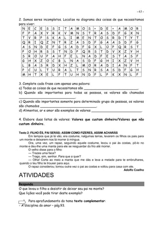 - 63 -
2. Somos seres incompletos. Localize no diagrama dez coisas de que necessitamos
para viver:
N E C E S S I T A M O S + D E + A M O R
F P A X Y R K V M N S T R A S D F G X N
T V R P S K A L I M E N T O S R D T Y T
Q R I Q Z N T R Z A S D F G A A S D F G
A S N D E F G S A D F G X L Ú P Q R S T
P O H R S S T N D P Q R S T D V X Z Y H
S R O U P A H F E L N A D F E S T A S F
G H X Z O C B L N A S D F G H I X Z V H
L B A S R D X H Z L M O R A D I A N F T
P C U L T U R A L T S N R S A S D F G H
M H T X E L F T U H N D F L P K X N L F
3. Complete cada frase com apenas uma palavra:
a) Todas as coisas de que necessitamos são ___________________________.
b) Quando são importantes para todas as pessoas, os valores são chamados
____________________________.
c) Quando são importantes somente para determinado grupo de pessoas, os valores
são chamados ____________________________.
d) Alimentos, ar e amor são exemplos de valores _________________________.
4. Elabore duas listas de valores: Valores que custam dinheiro/Valores que não
custam dinheiro.
Texto 2: FILHO ÉS, PAI SERÁS; ASSIM COMO FIZERES, ASSIM ACHARÁS
Em tempos que já lá vão, era costume, nalgumas terras, levarem os filhos os pais para
um monte e deixarem-nos lá morrer à míngua.
Ora, uma vez, um rapaz, seguindo aquele costume, levou o pai às costas, pô-lo no
monte e deu-lhe uma manta para ele se resguardar do frio até morrer.
O velho disse para o filho:
— Trazes uma faca?
— Trago, sim, senhor. Para que a quer?
— Olha! Corta ao meio a manta que me dás e leva a metade para te embrulhares,
quando o teu filho te trouxer para aqui.
O rapaz considerou; tomou outra vez o pai as costas e voltou para casa com ele.
Adolfo Coelho
ATIVIDADES
Responda
O que levou o filho a desistir de deixar seu pai no monte?
Que lições você pode tirar deste exemplo?
Para aprofundamento do tema texto complementar:
- A disciplina do amor – pág.93.
 