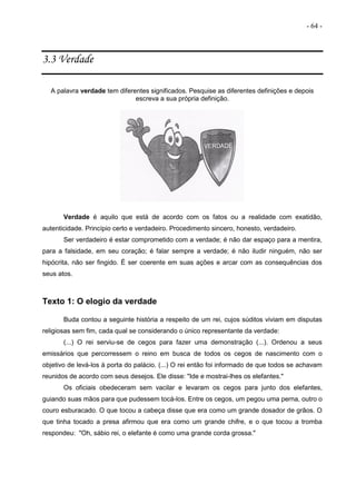 - 64 -
3.3 Verdade
A palavra verdade tem diferentes significados. Pesquise as diferentes definições e depois
escreva a sua própria definição.
Verdade é aquilo que está de acordo com os fatos ou a realidade com exatidão,
autenticidade. Princípio certo e verdadeiro. Procedimento sincero, honesto, verdadeiro.
Ser verdadeiro é estar comprometido com a verdade; é não dar espaço para a mentira,
para a falsidade, em seu coração; é falar sempre a verdade; é não iludir ninguém, não ser
hipócrita, não ser fingido. É ser coerente em suas ações e arcar com as consequências dos
seus atos.
Texto 1: O elogio da verdade
Buda contou a seguinte história a respeito de um rei, cujos súditos viviam em disputas
religiosas sem fim, cada qual se considerando o único representante da verdade:
(...) O rei serviu-se de cegos para fazer uma demonstração (...). Ordenou a seus
emissários que percorressem o reino em busca de todos os cegos de nascimento com o
objetivo de levá-los à porta do palácio. (...) O rei então foi informado de que todos se achavam
reunidos de acordo com seus desejos. Ele disse: "Ide e mostrai-lhes os elefantes."
Os oficiais obedeceram sem vacilar e levaram os cegos para junto dos elefantes,
guiando suas mãos para que pudessem tocá-los. Entre os cegos, um pegou uma perna, outro o
couro esburacado. O que tocou a cabeça disse que era como um grande dosador de grãos. O
que tinha tocado a presa afirmou que era como um grande chifre, e o que tocou a tromba
respondeu: "Oh, sábio rei, o elefante é como uma grande corda grossa."
 