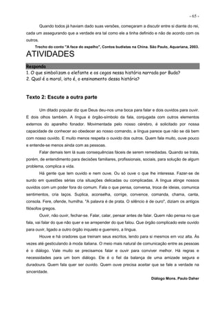 - 65 -
Quando todos já haviam dado suas versões, começaram a discutir entre si diante do rei,
cada um assegurando que a verdade era tal como ele a tinha definido e não de acordo com os
outros.
Trecho do conto "A face do espelho", Contos budistas na China. São Paulo, Aquariana, 2003.
ATIVIDADES
Responda
1. O que simbolizam o elefante e os cegos nessa história narrada por Buda?
2. Qual é a moral, isto é, o ensinamento dessa história?
Texto 2: Escute a outra parte
Um ditado popular diz que Deus deu-nos uma boca para falar e dois ouvidos para ouvir.
E dois olhos também. A língua é órgão-símbolo da fala, conjugada com outros elementos
externos do aparelho fonador. Movimentada pelo nosso cérebro, é solicitado por nossa
capacidade de conhecer ao obedecer ao nosso comando, a língua parece que não se dá bem
com nosso ouvido. E muito menos respeita o ouvido dos outros. Quem fala muito, ouve pouco
e entende-se menos ainda com as pessoas.
Falar demais tem lá suas consequências fáceis de serem remediadas. Quando se trata,
porém, de entendimento para decisões familiares, profissionais, sociais, para solução de algum
problema, complica a vida.
Há gente que tem ouvido e nem ouve. Ou só ouve o que lhe interessa. Fazer-se de
surdo em questões sérias cria situações delicadas ou complicadas. A língua atinge nossos
ouvidos com um poder fora do comum. Fala o que pensa, conversa, troca de ideias, comunica
sentimentos, cria laços. Suplica, aconselha, corrige, convence, comanda, chama, canta,
consola. Fere, ofende, humilha. "A palavra é de prata. O silêncio é de ouro", diziam os antigos
filósofos gregos.
Ouvir, não ouvir, fechar-se. Falar, calar, pensar antes de falar. Quem não pensa no que
fala, vai falar do que não quer e se arrepender do que falou. Que órgão complicado este ouvido
para ouvir, ligado a outro órgão inquieto e guerreiro, a língua.
Houve e há oradores que treinam seus escritos, lendo para si mesmos em voz alta. Às
vezes até gesticulando à moda italiana. O meio mais natural de comunicação entre as pessoas
é o diálogo. Vale muito se precisamos falar e ouvir para conviver melhor. Há regras e
necessidades para um bom diálogo. Ele é o fiel da balança de uma amizade segura e
duradoura. Quem fala quer ser ouvido. Quem ouve precisa aceitar que se fale a verdade na
sinceridade.
Diálogo Mons. Paulo Daher
 