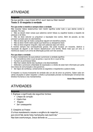 - 66 -
ATIVIDADE
Responda
Na sua opinião, o que é mais difícil: ouvir mais ou falar menos?
Texto 3: O respeito à verdade
Por que evitar a mentira e sempre dizer a verdade
Não levantar falsos testemunhos nem mentir significa evitar tudo o que atenta contra a
verdade. Por isso:
 Não se devem dizer coisas que sabemos serem falsas ou espalhar boatos a respeito de
pessoas e de fatos.
 Não se deve caluniar ou prejudicar a reputação dos outros. Além de pecado, as leis
preveem punição para os caluniadores.
 Não se deve agir de modo a prejudicar alguém em benefício próprio.
 Não se deve mentir sobre aquilo que fazemos ou desejamos fazer.
 Não se deve enganar ninguém, seja com palavras seja com obras.
A mentira sempre traz consequências graves. Ela pode inculpar um inocente, destruir a
reputação de alguém e até mesmo desestruturar uma família. Muito mais que um erro, a
mentira às vezes é um crime de difamação punido com leis severas.
Por que dizer a verdade
O oitavo mandamento diz que praticar e promover a verdade significa:
 Ter consciência entre o que se pensa, o que se diz e o que se faz.
 Cumprir as promessas feitas.
 Não ficar calado diante das injustiças e da desonestidade.
 Defender e promover a liberdade de expressão e o direito de estar bem informado por parte
dos meios de comunicação e dos governos.
 Ser digno de confiança, conservando os segredos e respeitando a palavra dada.
O respeito e a busca incessante da verdade são um ato de amor ao próximo. Saber calar em
várias situações é saber respeitar o direito à privacidade previsto na Declaração Universal dos
Direitos Humanos e nos mandamentos.
Autor Desconhecido
ATIVIDADES
Responda
1. Explique o significado dos seguintes termos:
 Limpos de coração:
 Hipócritas:
 Engano:
 Ser consequente:
2. Complete as frases:
O oitavo mandamento resume a exigência de respeitar __________________ ,
pois diz:m”não darás falso testemunho nem mentirás.”
Nas bem-aventuranças, Jesus defende os ____________________.
 