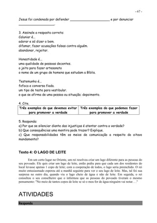 - 67 -
Jesus foi condenado por defender ____________________ e por denunciar
__________________.
3. Assinale a resposta correta:
Caluniar é...
adorar e só dizer o bem.
difamar, fazer acusações falsas contra alguém.
abandonar, rejeitar.
Honestidade é...
uma qualidade de pessoas decentes.
o jeito para fazer artesanato
o nome de um grupo de homens que estudam a Bíblia.
Testemunho é...
fofoca e conversa fiada.
um tipo de teste para vestibular.
o que se afirma de uma pessoa ou situação; depoimento.
4. Cite.
Três exemplos do que devemos evitar
para promover a verdade
Três exemplos do que podemos fazer
para promover a verdade
5. Responda:
a) Por que se silenciar diante das injustiças é atentar contra a verdade?
b) Que consequências uma mentira pode trazer? Explique.
c) Que responsabilidades têm os meios de comunicação a respeito do oitavo
mandamento?
Texto 4: O LAGO DE LEITE
Em um certo lugar no Oriente, um rei resolveu criar um lago diferente para as pessoas do
seu povoado. Ele quis criar um lago de leite, então pediu para que cada um dos residentes do
local levasse apenas 1 copo de leite; com a cooperação de todos, o lago seria preenchido. O rei
muito entusiasmado esperou até a manhã seguinte para ver o seu lago de leite. Mas, tal foi sua
surpresa no outro dia, quando viu o lago cheio de água e não de leite. Em seguida, o rei
consultou o seu conselheiro que o informou que as pessoas do povoado tiveram o mesmo
pensamento: "No meio de tantos copos de leite se só o meu for de água ninguém vai notar. . ."
ATIVIDADES
Responda
 
