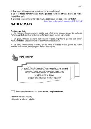 - 68 -
1. Que valor faltou para que a ideia do rei se completasse?
2-Se você fosse morador desse mesmo povoado teria que atitude diante do pedido
do rei? Por quê?
3-Quais as consequências na vida de uma pessoa que não age com a verdade?
http://www.cvdee.org.br/evangelize/pdf/2_0337.pdf
SABER MAIS
A palavra Verdade
 Em hebreu, o termo emunah é usado para referir-se às pessoas dignas de confiança.
Portanto, verdade significa também a confiança em quem cumpre o prometido.
 Em grego, utiliza-se a palavra alétheia para verdade. Significa “o que não está oculto”.
Assim, verdade é o descobrimento ou o conhecimento das coisas.
 Em latim, o termo usado é veritas, que se refere à exatidão daquilo que se diz. Assim,
verdade é veracidade, em oposição à mentira e ao engano.
Para lembrar
Para aprofundamento do tema textos complementares:
- Mentir nunca! – pág.94;
- O pastor e o lobo – pág.96.
A verdade alivia mais do que machuca. E estará
sempre acima de qualquer falsidade como
o óleo sobre a água.
Miguel de Cervantes, escritor espanhol
 