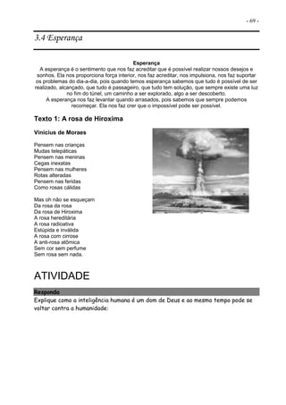 - 69 -
3.4 Esperança
Esperança
A esperança é o sentimento que nos faz acreditar que é possível realizar nossos desejos e
sonhos. Ela nos proporciona força interior, nos faz acreditar, nos impulsiona, nos faz suportar
os problemas do dia-a-dia, pois quando temos esperança sabemos que tudo é possível de ser
realizado, alcançado, que tudo é passageiro, que tudo tem solução, que sempre existe uma luz
no fim do túnel, um caminho a ser explorado, algo a ser descoberto.
A esperança nos faz levantar quando arrasados, pois sabemos que sempre podemos
recomeçar. Ela nos faz crer que o impossível pode ser possível.
Texto 1: A rosa de Hiroxima
Vinícius de Moraes
Pensem nas crianças
Mudas telepáticas
Pensem nas meninas
Cegas inexatas
Pensem nas mulheres
Rotas alteradas
Pensem nas feridas
Como rosas cálidas
Mas oh não se esqueçam
Da rosa da rosa
Da rosa de Hiroxima
A rosa hereditária
A rosa radioativa
Estúpida e inválida
A rosa com cirrose
A anti-rosa atômica
Sem cor sem perfume
Sem rosa sem nada.
ATIVIDADE
Responda
Explique como a inteligência humana é um dom de Deus e ao mesmo tempo pode se
voltar contra a humanidade:
 