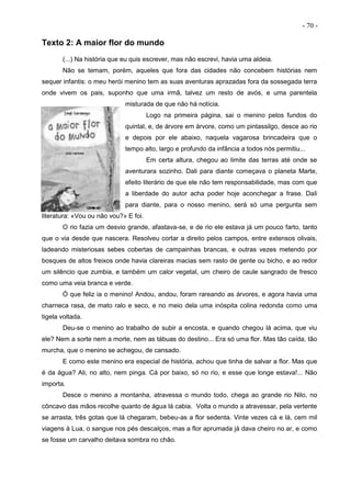 - 70 -
Texto 2: A maior flor do mundo
(...) Na história que eu quis escrever, mas não escrevi, havia uma aldeia.
Não se temam, porém, aqueles que fora das cidades não concebem histórias nem
sequer infantis: o meu herói menino tem as suas aventuras aprazadas fora da sossegada terra
onde vivem os pais, suponho que uma irmã, talvez um resto de avós, e uma parentela
misturada de que não há notícia.
Logo na primeira página, sai o menino pelos fundos do
quintal, e, de árvore em árvore, como um pintassilgo, desce ao rio
e depois por ele abaixo, naquela vagarosa brincadeira que o
tempo alto, largo e profundo da infância a todos nós permitiu...
Em certa altura, chegou ao limite das terras até onde se
aventurara sozinho. Dali para diante começava o planeta Marte,
efeito literário de que ele não tem responsabilidade, mas com que
a liberdade do autor acha poder hoje aconchegar a frase. Dali
para diante, para o nosso menino, será só uma pergunta sem
literatura: «Vou ou não vou?» E foi.
O rio fazia um desvio grande, afastava-se, e de rio ele estava já um pouco farto, tanto
que o via desde que nascera. Resolveu cortar a direito pelos campos, entre extensos olivais,
ladeando misteriosas sebes cobertas de campainhas brancas, e outras vezes metendo por
bosques de altos freixos onde havia clareiras macias sem rasto de gente ou bicho, e ao redor
um silêncio que zumbia, e também um calor vegetal, um cheiro de caule sangrado de fresco
como uma veia branca e verde.
Ó que feliz ia o menino! Andou, andou, foram rareando as árvores, e agora havia uma
charneca rasa, de mato ralo e seco, e no meio dela uma inóspita colina redonda como uma
tigela voltada.
Deu-se o menino ao trabalho de subir a encosta, e quando chegou lá acima, que viu
ele? Nem a sorte nem a morte, nem as tábuas do destino... Era só uma flor. Mas tão caída, tão
murcha, que o menino se achegou, de cansado.
E como este menino era especial de história, achou que tinha de salvar a flor. Mas que
é da água? Ali, no alto, nem pinga. Cá por baixo, só no rio, e esse que longe estava!... Não
importa.
Desce o menino a montanha, atravessa o mundo todo, chega ao grande rio Nilo, no
côncavo das mãos recolhe quanto de água lá cabia. Volta o mundo a atravessar, pela vertente
se arrasta, três gotas que lá chegaram, bebeu-as a flor sedenta. Vinte vezes cá e lá, cem mil
viagens à Lua, o sangue nos pés descalços, mas a flor aprumada já dava cheiro no ar, e como
se fosse um carvalho deitava sombra no chão.
 