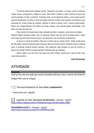 - 71 -
O menino adormeceu debaixo da flor. Passaram as horas, e os pais, como é costume
nestes casos, começaram a afligir-se muito. Saiu toda a família e mais vizinhos à busca do
menino perdido. E não o acharam. Correram tudo, já em lágrimas tantas, e era quase sol-pôr
quando levantaram os olhos e viram ao longe uma flor enorme que ninguém se lembrava que
estivesse ali. Foram todos de carreira, subiram a colina e deram com o menino adormecido.
Sobre ele, resguardando-o do fresco da tarde, estava uma grande pétala perfumada, com
todas as cores do arco-íris.
Este menino foi levado para casa, rodeado de todo o respeito, como obra de milagre.
Quando depois passava pelas ruas, as pessoas diziam que ele saíra da aldeia para ir fazer
uma coisa que era muito maior do que o seu tamanho e do que todos os tamanhos.
E essa é a moral da história. Este era o conto que eu queria contar. Tenho muita pena
de não saber escrever histórias para crianças. Mas ao menos ficaram sabendo como a história
seria, e poderão contá-la doutra maneira, com palavras mais simples do que as minhas, e
talvez mais tarde venham a saber escrever histórias para as crianças...
Quem sabe e um dia virei a ler outra vez esta história, escrita por ti que me lês, mas
muito mais bonita?...
José Saramago
ATIVIDADE
Responda
Você já faz uma boa ação que envolve grandes esforços como o menino da história?
Compartilhe com os colegas:
Para aprofundamento do tema texto complementar:
- Tente outra vez – pág.96.
Sugestão de filme: Em busca da felicidade – Sinopse – pág.97;
http://www.cinemenu.com.br/filmes/em-busca-da-felicidade-2006
TOLERÂNCIA (6’20’’) – Sinopse – pág.97.
https://www.youtube.com/watch?v=8DXNWa1JOdc
 
