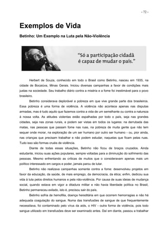 - 72 -
Exemplos de Vida
Betinho: Um Exemplo na Luta pela Não-Violência
Herbert de Souza, conhecido em todo o Brasil como Betinho, nasceu em 1935, na
cidade de Bocaiúva, Minas Gerais. Iniciou diversas campanhas a favor de condições mais
justas na sociedade. Seu trabalho diário contra a miséria e a fome foi inestimável para o povo
brasileiro.
Betinho considerava deplorável a pobreza em que vive grande parte dos brasileiros.
Essa pobreza é uma forma de violência. A violência não acontece apenas nas disputas
armadas, mas é tudo aquilo que fazemos contra a vida de um semelhante ou contra a natureza
à nossa volta. As atitudes violentas estão espalhadas por todo o país, seja nas grandes
cidades, seja nas zonas rurais, e podem ser vistas em todos os lugares: na derrubada das
matas, nas pessoas que passam fome nas ruas, na pobreza de muita gente que não tem
sequer onde morar, na exploração de um ser humano por outro ser humano - ou, pior ainda,
nas crianças que precisam trabalhar e não podem estudar, naquelas que ficam pelas ruas.
Tudo isso são formas cruéis de violência.
Diante de todas essas situações, Betinho não ficou de braços cruzados. Ainda
estudante, iniciou suas ações populares, sempre voltadas para a diminuição do sofrimento das
pessoas. Mesmo enfrentando as críticas de muitos que o consideravam apenas mais um
político interessado em cargos e poder, jamais parou de lutar.
Betinho não realizava campanhas somente contra a fome: desenvolveu projetos em
favor da educação, da saúde, de mais emprego, da democracia, da ética; enfim, dedicou sua
vida à luta pelos direitos humanos e pela não-violência. Por causa de suas ideias de mudança
social, quando estava em vigor a ditadura militar e não havia liberdade política no Brasil,
Betinho permaneceu exilado, isto é, precisou sair do país.
Betinho sofria de hemofilia, doença hereditária em que ocorrem hemorragias e não há
adequada coagulação do sangue. Numa das transfusões de sangue de que frequentemente
necessitava, foi contaminado pelo vírus da aids, o HIV - outra forma de violência, pois todo
sangue utilizado em transfusões deve ser examinado antes. Daí em diante, passou a trabalhar
 