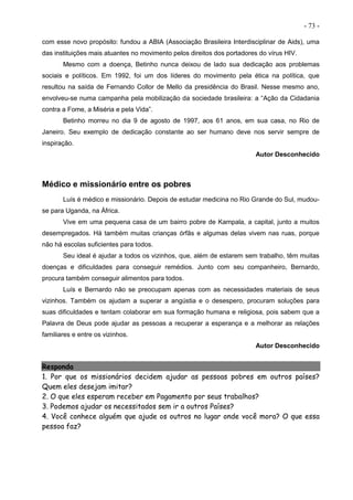 - 73 -
com esse novo propósito: fundou a ABIA (Associação Brasileira Interdisciplinar de Aids), uma
das instituições mais atuantes no movimento pelos direitos dos portadores do vírus HIV.
Mesmo com a doença, Betinho nunca deixou de lado sua dedicação aos problemas
sociais e políticos. Em 1992, foi um dos líderes do movimento pela ética na política, que
resultou na saída de Fernando Collor de Mello da presidência do Brasil. Nesse mesmo ano,
envolveu-se numa campanha pela mobilização da sociedade brasileira: a “Ação da Cidadania
contra a Fome, a Miséria e pela Vida”.
Betinho morreu no dia 9 de agosto de 1997, aos 61 anos, em sua casa, no Rio de
Janeiro. Seu exemplo de dedicação constante ao ser humano deve nos servir sempre de
inspiração.
Autor Desconhecido
Médico e missionário entre os pobres
Luís é médico e missionário. Depois de estudar medicina no Rio Grande do Sul, mudou-
se para Uganda, na África.
Vive em uma pequena casa de um bairro pobre de Kampala, a capital, junto a muitos
desempregados. Há também muitas crianças órfãs e algumas delas vivem nas ruas, porque
não há escolas suficientes para todos.
Seu ideal é ajudar a todos os vizinhos, que, além de estarem sem trabalho, têm muitas
doenças e dificuldades para conseguir remédios. Junto com seu companheiro, Bernardo,
procura também conseguir alimentos para todos.
Luís e Bernardo não se preocupam apenas com as necessidades materiais de seus
vizinhos. Também os ajudam a superar a angústia e o desespero, procuram soluções para
suas dificuldades e tentam colaborar em sua formação humana e religiosa, pois sabem que a
Palavra de Deus pode ajudar as pessoas a recuperar a esperança e a melhorar as relações
familiares e entre os vizinhos.
Autor Desconhecido
Responda
1. Por que os missionários decidem ajudar as pessoas pobres em outros países?
Quem eles desejam imitar?
2. O que eles esperam receber em Pagamento por seus trabalhos?
3. Podemos ajudar os necessitados sem ir a outros Países?
4. Você conhece alguém que ajude os outros no lugar onde você mora? O que essa
pessoa faz?
 