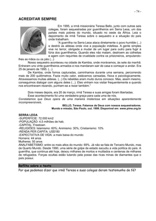 - 74 -
ACREDITAR SEMPRE
Em 1995, a irmã missionária Teresa Bello, junto com outras seis
colegas, foram sequestradas por guerrilheiros em Serra Leoa, um dos
países mais pobres do mundo, situado no oeste da África. Leia o
depoimento de irmã Teresa sobre o sequestro e a situação do país
onde trabalham.
“A guerrilha na Serra Leoa ataca diretamente o povo humilde (...)
e destrói as aldeias onde vive a população indefesa. A gente simples
vive no terror, obrigada a mudar de um lugar para outro para fugir à
fúria dos guerrilheiros. Quando eles não matam, destroem as colheitas
e agem com requintes de crueldade contra os prisioneiros, amputando-
lhes as mãos ou os pés (...)
Nosso sequestro aconteceu na cidade de Kambia, onde morávamos, às sete da manhã.
Entraram uns vinte guerrilheiros armados e nos mandaram sair de casa e começar a andar. Era
25 de janeiro de 1995. (...)
De Kambia, onde fomos capturadas, caminhamos durante uma semana, percorrendo
mais de 200 quilômetros. Fazia muito calor, estávamos cansadas, física e psicologicamente.
Atravessamos muitas aldeias. (...) Os rebeldes eram muito duros conosco. Mas, assim mesmo,
conseguimos dialogar com alguns deles (...). Eles vinham nos visitar frequentemente e quando
nos encontravam rezando, punham-se a rezar também.”
Dois meses depois, era 20 de março, irmã Teresa e suas amigas foram libertadas.
Esse acontecimento foi uma verdadeira graça para cada uma de nós.
Constatamos que Deus opera de uma maneira misteriosa em situações aparentemente
incompreensíveis.
BELLO, Teresa. Falamos de Deus com nossos sequestradores.
Mundo e missão, São Paulo, out. 1999. Disponível em: www.pime.org.br
SERRA LEOA
-SUPERFÍCIE: 72.000 km2
-POPULAÇÃO: 4,5 milhões de hab.
-CAPITAL: Freetown
-RELIGIÕES: Islamismo: 60%; Animismo: 30%; Cristianismo: 10%
-RENDA PER CAPITA: US$180
-EXPECTATIVA DE VIDA: a mais baixa do mundo:
Homens: 44 anos
Mulheres: 50 anos
ANALFABETISMO: entre os mais altos do mundo: 69%. Já não se fala de Terceiro Mundo, mas
de Quarto Mundo. Desde 1990, uma série de golpe de estado sacudiu a vida política do país. A
guerrilha, que continua até hoje, deixou milhares de mortos e mutilados e centenas de milhares
de refugiados. Forças ocultas estão lutando pela posse das ricas minas de diamantes que o
país possui.
Reflita sobre o texto
Por que podemos dizer que irmã Teresa e suas colegas deram testemunho de fé?
 