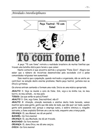 - 75 -
Atividades Interdisciplinares
A peça “Tô com fome” retrata a realidade brasileira de muitas famílias que
travam uma batalha diária para terem o que comer.
Neste contexto é que encontra sentido o programa “Fome Zero”. Alegra-nos
saber que o número de iniciativas desenvolvidas pela sociedade civil e pelas
comunidades religiosas tem aumentado.
Isso mostra que a população, quando motivada e organizada, não se omite em
contribuir na solução deste enorme problema. Nesta peça teatral, juntemo-nos ao
Chicó e gritemos.
Os atores entram cantando e formam uma roda. Inicia-se uma música apropriada.
ARAUTO 1: Vejo no mundo a cara da fome. Sim, vejo-a na minha rua, no meu
bairro, no meu estado... no meu país.
TODOS: (os que estão no palco) Fome?
ARAUTO 1: Sim, vejo fome. Inacreditável, não é?
ARAUTO 2: Atenção, atenção meninada e adultos desta linda baixada, vamos
mostrar para essa gente, gente que não sabe de nada, que não quer ver nada, quanta
gente está passando mal, porque o emprego sumiu, o salário diminuiu e, ninguém
estranha, a fome explodiu! Entram um a um na roda, enquanto uma criança pede.
CRIANÇA: Ei, seu Manoel, me dá um pastel.
MANOEL: Cai fora menino!
CRIANÇA: Ei, seu Machado, me dá um trocado.
MACHADO: Cai fora menino!
CRIANÇA: Ei, dona Chica, me dá uma canjica.
CHICA: Cai fora menino!
Peça Teatral: Tô com
fome!
 