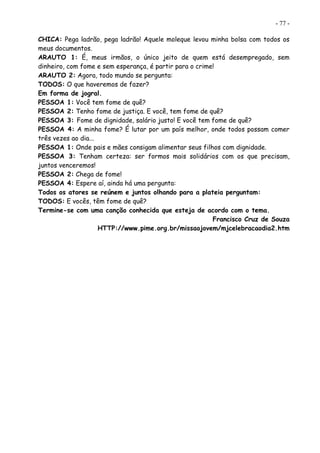 - 77 -
CHICA: Pega ladrão, pega ladrão! Aquele moleque levou minha bolsa com todos os
meus documentos.
ARAUTO 1: É, meus irmãos, o único jeito de quem está desempregado, sem
dinheiro, com fome e sem esperança, é partir para o crime!
ARAUTO 2: Agora, todo mundo se pergunta:
TODOS: O que haveremos de fazer?
Em forma de jogral.
PESSOA 1: Você tem fome de quê?
PESSOA 2: Tenho fome de justiça. E você, tem fome de quê?
PESSOA 3: Fome de dignidade, salário justo! E você tem fome de quê?
PESSOA 4: A minha fome? É lutar por um país melhor, onde todos possam comer
três vezes ao dia...
PESSOA 1: Onde pais e mães consigam alimentar seus filhos com dignidade.
PESSOA 3: Tenham certeza: ser formos mais solidários com os que precisam,
juntos venceremos!
PESSOA 2: Chega de fome!
PESSOA 4: Espere aí, ainda há uma pergunta:
Todos os atores se reúnem e juntos olhando para a plateia perguntam:
TODOS: E vocês, têm fome de quê?
Termine-se com uma canção conhecida que esteja de acordo com o tema.
Francisco Cruz de Souza
HTTP://www.pime.org.br/missaojovem/mjcelebracaodia2.htm
 