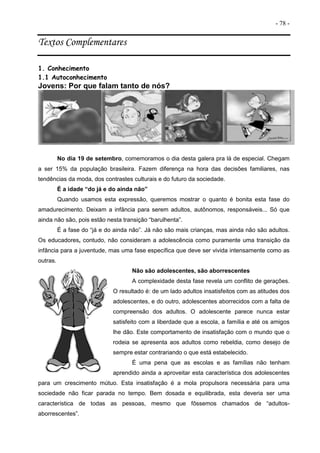 - 78 -
Textos Complementares
1. Conhecimento
1.1 Autoconhecimento
Jovens: Por que falam tanto de nós?
No dia 19 de setembro, comemoramos o dia desta galera pra lá de especial. Chegam
a ser 15% da população brasileira. Fazem diferença na hora das decisões familiares, nas
tendências da moda, dos contrastes culturais e do futuro da sociedade.
É a idade “do já e do ainda não”
Quando usamos esta expressão, queremos mostrar o quanto é bonita esta fase do
amadurecimento. Deixam a infância para serem adultos, autônomos, responsáveis... Só que
ainda não são, pois estão nesta transição “barulhenta”.
É a fase do “já e do ainda não”. Já não são mais crianças, mas ainda não são adultos.
Os educadores, contudo, não consideram a adolescência como puramente uma transição da
infância para a juventude, mas uma fase específica que deve ser vivida intensamente como as
outras.
Não são adolescentes, são aborrescentes
A complexidade desta fase revela um conflito de gerações.
O resultado é: de um lado adultos insatisfeitos com as atitudes dos
adolescentes, e do outro, adolescentes aborrecidos com a falta de
compreensão dos adultos. O adolescente parece nunca estar
satisfeito com a liberdade que a escola, a família e até os amigos
lhe dão. Este comportamento de insatisfação com o mundo que o
rodeia se apresenta aos adultos como rebeldia, como desejo de
sempre estar contrariando o que está estabelecido.
É uma pena que as escolas e as famílias não tenham
aprendido ainda a aproveitar esta característica dos adolescentes
para um crescimento mútuo. Esta insatisfação é a mola propulsora necessária para uma
sociedade não ficar parada no tempo. Bem dosada e equilibrada, esta deveria ser uma
característica de todas as pessoas, mesmo que fôssemos chamados de “adultos-
aborrescentes”.
 