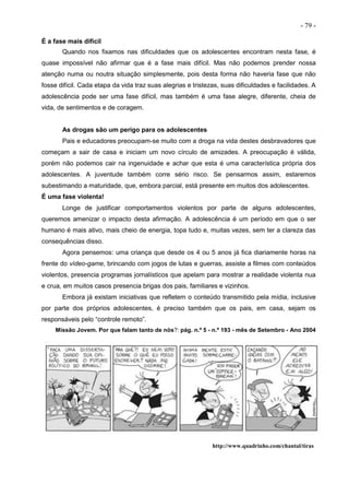 - 79 -
É a fase mais difícil
Quando nos fixamos nas dificuldades que os adolescentes encontram nesta fase, é
quase impossível não afirmar que é a fase mais difícil. Mas não podemos prender nossa
atenção numa ou noutra situação simplesmente, pois desta forma não haveria fase que não
fosse difícil. Cada etapa da vida traz suas alegrias e tristezas, suas dificuldades e facilidades. A
adolescência pode ser uma fase difícil, mas também é uma fase alegre, diferente, cheia de
vida, de sentimentos e de coragem.
As drogas são um perigo para os adolescentes
Pais e educadores preocupam-se muito com a droga na vida destes desbravadores que
começam a sair de casa e iniciam um novo círculo de amizades. A preocupação é válida,
porém não podemos cair na ingenuidade e achar que esta é uma característica própria dos
adolescentes. A juventude também corre sério risco. Se pensarmos assim, estaremos
subestimando a maturidade, que, embora parcial, está presente em muitos dos adolescentes.
É uma fase violenta!
Longe de justificar comportamentos violentos por parte de alguns adolescentes,
queremos amenizar o impacto desta afirmação. A adolescência é um período em que o ser
humano é mais ativo, mais cheio de energia, topa tudo e, muitas vezes, sem ter a clareza das
consequências disso.
Agora pensemos: uma criança que desde os 4 ou 5 anos já fica diariamente horas na
frente do vídeo-game, brincando com jogos de lutas e guerras, assiste a filmes com conteúdos
violentos, presencia programas jornalísticos que apelam para mostrar a realidade violenta nua
e crua, em muitos casos presencia brigas dos pais, familiares e vizinhos.
Embora já existam iniciativas que refletem o conteúdo transmitido pela mídia, inclusive
por parte dos próprios adolescentes, é preciso também que os pais, em casa, sejam os
responsáveis pelo “controle remoto”.
Missão Jovem. Por que falam tanto de nós?: pág. n.º 5 - n.º 193 - mês de Setembro - Ano 2004
http://www.quadrinho.com/chantal/tiras
 