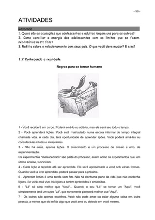 - 80 -
ATIVIDADES
Responda
1. Quais são as acusações que adolescentes e adultos lançam uns para os outros?
2. Como conciliar a energia dos adolescentes com os limites que se fazem
necessários nesta fase?
3. Reflita sobre o relacionamento com seus pais. O que você deve mudar? E eles?
1.2 Conhecendo a realidade
Regras para se tornar humano
1 - Você receberá um corpo. Poderá amá-lo ou odiá-lo, mas ele será seu todo o tempo.
2 - Você aprenderá lições. Você está matriculado numa escola informal de tempo integral
chamada vida. A cada dia, terá oportunidade de aprender lições. Você poderá amá-las ou
considerá-las idiotas e irrelevantes.
3 - Não há erros, apenas lições. O crescimento é um processo de ensaio e erro, de
experimentação.
Os experimentos "malsucedidos" são parte do processo, assim como os experimentos que, em
última análise, funcionam.
4 - Cada lição é repetida até ser aprendida. Ela será apresentada a você sob várias formas.
Quando você a tiver aprendido, poderá passar para a próxima.
5 - Aprender lições é uma tarefa sem fim. Não há nenhuma parte da vida que não contenha
lições. Se você está vivo, há lições a serem aprendidas e ensinadas.
6 - "Lá" só será melhor que "Aqui"... Quando o seu "Lá" se tornar um "Aqui", você
simplesmente terá um outro "Lá", que novamente parecerá melhor que "Aqui".
7 - Os outros são apenas espelhos. Você não pode amar ou odiar alguma coisa em outra
pessoa, a menos que ela reflita algo que você ame ou deteste em você mesmo.
 