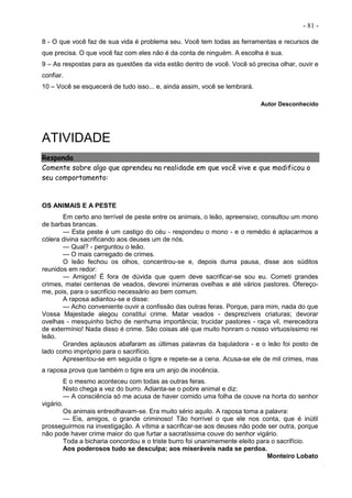- 81 -
8 - O que você faz de sua vida é problema seu. Você tem todas as ferramentas e recursos de
que precisa. O que você faz com eles não é da conta de ninguém. A escolha é sua.
9 – As respostas para as questões da vida estão dentro de você. Você só precisa olhar, ouvir e
confiar.
10 – Você se esquecerá de tudo isso... e, ainda assim, você se lembrará.
Autor Desconhecido
ATIVIDADE
Responda
Comente sobre algo que aprendeu na realidade em que você vive e que modificou o
seu comportamento:
OS ANIMAIS E A PESTE
Em certo ano terrível de peste entre os animais, o leão, apreensivo, consultou um mono
de barbas brancas.
— Esta peste é um castigo do céu - respondeu o mono - e o remédio é aplacarmos a
cólera divina sacrificando aos deuses um de nós.
— Qual? - perguntou o leão.
— O mais carregado de crimes.
O leão fechou os olhos, concentrou-se e, depois duma pausa, disse aos súditos
reunidos em redor:
— Amigos! É fora de dúvida que quem deve sacrificar-se sou eu. Cometi grandes
crimes, matei centenas de veados, devorei inúmeras ovelhas e até vários pastores. Ofereço-
me, pois, para o sacrifício necessário ao bem comum.
A raposa adiantou-se e disse:
— Acho conveniente ouvir a confissão das outras feras. Porque, para mim, nada do que
Vossa Majestade alegou constitui crime. Matar veados - desprezíveis criaturas; devorar
ovelhas - mesquinho bicho de nenhuma importância; trucidar pastores - raça vil, merecedora
de extermínio! Nada disso é crime. São coisas até que muito honram o nosso virtuosíssimo rei
leão.
Grandes aplausos abafaram as últimas palavras da bajuladora - e o leão foi posto de
lado como impróprio para o sacrifício.
Apresentou-se em seguida o tigre e repete-se a cena. Acusa-se ele de mil crimes, mas
a raposa prova que também o tigre era um anjo de inocência.
E o mesmo aconteceu com todas as outras feras.
Nisto chega a vez do burro. Adianta-se o pobre animal e diz:
— A consciência só me acusa de haver comido uma folha de couve na horta do senhor
vigário.
Os animais entreolhavam-se. Era muito sério aquilo. A raposa toma a palavra:
— Eis, amigos, o grande criminoso! Tão horrível o que ele nos conta, que é inútil
prosseguirmos na investigação. A vítima a sacrificar-se aos deuses não pode ser outra, porque
não pode haver crime maior do que furtar a sacratíssima couve do senhor vigário.
Toda a bicharia concordou e o triste burro foi unanimemente eleito para o sacrifício.
Aos poderosos tudo se desculpa; aos miseráveis nada se perdoa.
Monteiro Lobato
 