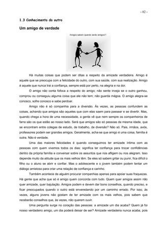 - 82 -
1.3 Conhecimento do outro
Um amigo de verdade
Há muitas coisas que podem ser ditas a respeito da amizade verdadeira. Amigo é
aquele que se preocupa com a felicidade do outro, com sua saúde, com sua realização. Amigo
é aquele que nunca trai a confiança, sempre está por perto, na alegria e na dor.
O amigo não conta fofoca a respeito do amigo; não sente inveja se o outro ganhou,
comprou ou conseguiu alguma coisa que ele não tem; não guarda mágoa. O amigo alegra-se
conosco, sofre conosco e sabe perdoar.
Amigo não é só companhia para a diversão. Às vezes, as pessoas confundem as
coisas, achando que amigos são aqueles que com elas saem para passear e se divertir. Mas,
quando chega a hora de uma necessidade, a gente vê que nem sempre os companheiros de
farra são os que estão ao nosso lado. Será que amigos são só pessoas da mesma idade, que
se encontram entre colegas de estudo, de trabalho, de diversão? Não só. Pais, irmãos, avós,
professores podem ser grandes amigos. Geralmente, acha-se que amigo é uma coisa, família é
outra. Não é verdade.
Uma das maiores felicidades é quando conseguimos ter amizade íntima com as
pessoas com quem vivemos todos os dias: significa ter confiança para trocar confidências
dentro da própria família e conversar sobre os assuntos que nos afligem ou nos alegram. Isso
depende muito da atitude que os mais velhos têm. Se eles só sabem gritar ou punir, fica difícil o
filho ou o aluno se abrir e confiar. Mas o adolescente e o jovem também podem tentar um
diálogo amistoso para criar uma relação de confiança e carinho.
Também acontece de alguém procurar companhias apenas para apoiar suas fraquezas.
Há gente que acha que só é amigo quem concorda com tudo. Quem quer amigos assim não
quer amizade, quer bajulação. Amigos podem e devem dar bons conselhos, quando preciso, e
ficar preocupados quando o outro está enveredando por um caminho errado. Por isso, às
vezes, alguns jovens não gostam de ter amizade com os mais velhos, pois sabem que
receberão conselhos que, às vezes, não querem ouvir.
Uma pergunta surge no coração das pessoas: a amizade um dia acaba? Quem já foi
nosso verdadeiro amigo, um dia poderá deixar de ser? Amizade verdadeira nunca acaba, pois
 