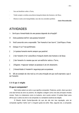 - 84 -
· Sou um benfeitor sobre a Terra;
· Tenho sempre a minha consciência tranquila diante dos homens e de Deus;
· Durmo à noite com tranquilidade, mas não me considero perfeito.
Autor Desconhecido
ATIVIDADES
1- Será que a honestidade de uma pessoa depende da situação?
2- Como podemos definir uma pessoa honesta?
3- Você concorda com a expressão: “Ser honesto é ser burro”. Justifique a frase.
4- Coloque V ou F nos parênteses.
( ) A pessoa honesta mente sempre que possível.
( ) Ser honesto é ter consciência tranquila diante dos homens e de Deus.
( ) Ser honesto é o mesmo que ser um malfeitor sobre a Terra.
( ) Enganar, trapacear sempre as pessoas é um ato desonesto.
( ) Honestidade é transmitir segurança para as pessoas.
5- Dê um exemplo da vida real ou crie uma situação em que você expresse o que é
ser honesto:
2.3 O que é religião
O que é compaixão?
Nem todos sabem ao certo o que significa compaixão. Podemos, porém, dizer que ela é
uma das formas de amor ao próximo. As religiões a elegem como uma das principais virtudes
morais. Tanto no cristianismo como no budismo, ela é ponto central. O budista Dalai Lama
afirma que o cultivo do amor e da compaixão é a verdadeira essência da religião.
O filósofo André Comte-Sponville diz que ela não tem boa reputação, pois ter
compaixão significa “sofrer com” e ninguém gosta de sofrer. Mas, segundo ele, a compaixão
 