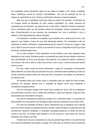 - 85 -
tem qualidades muito importantes; basta ver que ideias se opõem a ela: dureza, crueldade,
frieza, indiferença, secura de coração, insensibilidade... Ela nos faz participar da dor, da
tristeza, do sentimento do outro. Todos os sofrimentos merecem a nossa compaixão.
Mas será que a compaixão serve para todos os casos? Por exemplo, o sofrimento de
um invejoso diante da felicidade do outro merece compaixão? Ou, ainda, devemos ter
compaixão por um torturador, que gosta de ver o outro sofrer, matando e ferindo as pessoas?
Pois é importante saber que ele também precisa de compaixão, embora condenemos seus
atos. Comte-Sponville diz que devemos nos compadecer sim, pois o sofrimento, a dor, a
tristeza, o ódio estão presentes nessas situações.
A compaixão é o contrário da crueldade, que se satisfaz com o sofrimento do outro, e do
egoísmo, que impede a busca da cura dos sofrimentos alheios. Ter compaixão é não ser
indiferente a nenhum sofrimento, independentemente do motivo! É recusar-se a pagar o ódio
com o ódio! É procurar socorrer a todos os que sofrem! É como a compaixão de Cristo por seus
carrascos e de Buda pelos maus.
Ter um bom coração é muito importante na vida cotidiana, pois disso depende nossa
felicidade e a dos outros. Somente quando a compaixão fizer parte da vida cotidiana, teremos o
reino da felicidade na Terra, pois ela gera a não-violência, nos impede de agredir o próximo e
nos ensina a não usar a raiva e o ódio como armas, e sim o amor: a mesma arma que Gandhi
ensinou a usar.
Por isso, neste mundo de tantos sofrimentos, o papel da compaixão é fundamental.
Basta olharmos ao nosso lado para percebermos que o sofrimento está espalhado por todos os
cantos. Inúmeras pessoas sofrem por causa da fome, da pobreza, da injustiça, do abandono e
por falta de amor.
Os budistas dizem que muitas vezes a compaixão pode ser usada de forma simples:
podemos, por exemplo, apenas ouvir o desabafo de alguém sobre seus problemas e
compartilhar situações difíceis.
Atos de compaixão simples como esses foram usados por Jesus. Ele se compadeceu
dos sofrimentos humanos, ouviu o apelo dos sofredores, cuidou dos leprosos e agiu em favor
das pessoas que necessitavam de ajuda.
Sua vida foi intensamente dedicada a acabar com o sofrimento alheio. A compaixão de
Buda também era muito grande: ele mendigava pelas ruas para alimentar os que tinham fome.
Por meio dos exemplos de Buda e Jesus, entendemos que a compaixão não é apenas
para com nossos amigos ou pessoas próximas: também nossos inimigos e as pessoas que não
conhecemos merecem compaixão. A verdadeira compaixão baseia-se no direito de todo ser
humano a ser feliz: um inimigo nosso também é um ser humano e, como todos nós, busca a
felicidade e tem direito a ser feliz.
O Dalai Lama diz que a compaixão nos dá uma grande força interior e nos permite falar
com nossos semelhantes de coração a coração. Por outro lado, se tivermos maus sentimentos
 