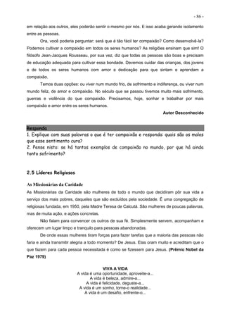 - 86 -
em relação aos outros, eles poderão sentir o mesmo por nós. E isso acaba gerando isolamento
entre as pessoas.
Ora, você poderia perguntar: será que é tão fácil ter compaixão? Como desenvolvê-la?
Podemos cultivar a compaixão em todos os seres humanos? As religiões ensinam que sim! O
filósofo Jean-Jacques Rousseau, por sua vez, diz que todas as pessoas são boas e precisam
de educação adequada para cultivar essa bondade. Devemos cuidar das crianças, dos jovens
e de todos os seres humanos com amor e dedicação para que sintam e aprendam a
compaixão.
Temos duas opções: ou viver num mundo frio, de sofrimento e indiferença, ou viver num
mundo feliz, de amor e compaixão. No século que se passou tivemos muito mais sofrimento,
guerras e violência do que compaixão. Precisamos, hoje, sonhar e trabalhar por mais
compaixão e amor entre os seres humanos.
Autor Desconhecido
Responda
1. Explique com suas palavras o que é ter compaixão e responda: quais são os males
que esse sentimento cura?
2. Pense nisto: se há tantos exemplos de compaixão no mundo, por que há ainda
tanto sofrimento?
2.5 Líderes Religiosos
As Missionárias da Caridade
As Missionárias da Caridade são mulheres de todo o mundo que decidiram pôr sua vida a
serviço dos mais pobres, daqueles que são excluídos pela sociedade. É uma congregação de
religiosas fundada, em 1950, pela Madre Teresa de Calcutá. São mulheres de poucas palavras,
mas de muita ação, e ações concretas.
Não falam para convencer os outros de sua fé. Simplesmente servem, acompanham e
oferecem um lugar limpo e tranquilo para pessoas abandonadas.
De onde essas mulheres tiram forças para fazer tarefas que a maioria das pessoas não
faria e ainda transmitir alegria a todo momento? De Jesus. Elas oram muito e acreditam que o
que fazem para cada pessoa necessitada é como se fizessem para Jesus. (Prêmio Nobel da
Paz 1979)
VIVA A VIDA
A vida é uma oportunidade, aproveite-a...
A vida é beleza, admire-a...
A vida é felicidade, deguste-a...
A vida é um sonho, torne-o realidade...
A vida é um desafio, enfrente-o...
 