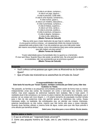 - 87 -
A vida é um dever, cumpra-o...
A vida é um jogo, jogue-o...
A vida é preciosa, cuide dela...
A vida é uma riqueza, conserve-a...
A vida é amor, goze-o...
A vida é um mistério, descubra-o...
A vida é promessa, cumpra-a...
A vida é tristeza, supere-a...
A vida é um hino, cante-o...
A vida é uma luta, aceite-a...
A vida é aventura, arrisque-a...
A vida é alegria, mereça-a...
A vida é vida, defenda-a...
(Madre Teresa de Calcutá)
“Mas eu sinto que o maior destruidor da paz hoje é o aborto, porque
é uma guerra contra a criança - um assassinato direto da criança inocente -
assassinato pela própria mãe. E se nós aceitamos que uma mãe pode matar
até mesmo sua própria criança, como nós podemos dizer para outras pessoas
que não matem uns aos outros?...”
(Madre Teresa de Calcutá)
“A pior calamidade para a humanidade não é a guerra ou o terremoto.
É viver sem Deus. Quando Deus não existe, se admite tudo. Se a lei permite o aborto
e a eutanásia, não nos surpreende que se promova a guerra!”
(Madre Teresa de Calcutá)
Responda
 Você conhece outras pessoas que agem como as Missionárias da Caridade?
Quem?
 Que atitudes das missionárias se assemelham às atitudes de Jesus?
A responsabilidade é de todos.
Este texto foi escrito por Tenzin Gyatso, também conhecido por Dalai Lama, líder dos
budistas no Tibete.
“No passado, as famílias e as pequenas comunidades podiam existir de forma mais ou menos
independentes umas das outras. Se levassem em conta o bem-estar dos vizinhos, tanto
melhor, mas eram capazes de sobreviver bastante bem isoladas. Não é mais assim. A
realidade atual é tão complexa e, ao menos no plano material, tão claramente interligada, que é
preciso ver as coisas sob novo ângulo. (...) O próprio tamanho da população mundial remete
para o fato de não podermos mais nos permitir ignorar os interesses dos outros. Esses
interesses estão, na realidade, tão entrelaçados que, ao atender aos nossos interesses,
estamos beneficiando os dos outros, mesmo que não tenha sido essa a nossa intenção.
Quando duas famílias utilizam a mesma fonte de água, cuidar para que não fique poluída é
uma atitude que beneficia ambas.”
Dalai Lama. Uma ética para o novo milênio. Rio de Janeiro.
Reflita sobre o texto
1. O que se entende por “responsabilidade universal”?
2. Conte uma pequena história de ficção, isto é, uma história escrita, criada por
você.
 