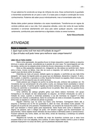 - 89 -
O que sabemos foi construído ao longo de milhares de anos. Esse conhecimento é guardado
e transmitido socialmente de um para o outro. É a base para a criação e construção de novos
conhecimentos. Podemos até saber pouco individualmente, mas a humanidade sabe muito.
Muitas delas podem parecer distantes e às vezes impraticáveis. Transforme-as em regras de
conduta práticas para a sua vida. Com pequenas atitudes, como dar conta de suas tarefas
escolares e conversar abertamente com seus pais sobre qualquer assunto, você estará,
certamente, contribuindo para estendermos a dignidade a todos os seres humanos.
Autor Desconhecido
ATIVIDADE
Pense e responda
1. Qual regra acima você tem mais dificuldade de seguir?
2. Que atitudes você pode tomar para melhorar esse comportamento?
UMA VELA PARA DARIO
Dario vinha apressado, de guarda-chuva no braço esquerdo e assim dobrou a esquina,
diminuiu o passo até parar, encostando-se à parede de uma casa. Foi escorregando por ela,
de costas, sentou-se na calçada ainda úmida da chuva e descansou no chão o cachimbo.
Dois ou três passantes rodearam-no, indagando se não estava se sentindo bem. Dario
abriu a boca, moveu os lábios, mas não se ouviu a resposta. Um senhor gordo, de branco,
sugeriu que ele devia sofrer de ataque.
Estendeu-se mais um pouco, deitado agora na calçada, o cachimbo ao seu lado tinha
apagado. Um rapaz de bigode pediu ao grupo que se afastasse, deixando-o respirar. E abriu-
lhe o paletó, o colarinho, a gravata e a cinta. Quando lhe tiraram os sapatos, Dario roncou pela
garganta e um fio de espuma saiu do canto da boca.
Cada pessoa que chegava se punha na ponta dos pés, embora não pudesse ver. Os
moradores da rua conversavam de uma porta a outra, as crianças foram acordadas e vieram
de pijamas à janela. O senhor gordo repetia que Dario sentara-se na calçada, soprando ainda
fumaça do cachimbo e encostando o guarda-chuva na parede. Mas não se via guarda-chuva
ou cachimbo ao lado dele.
Uma velhinha de cabeça grisalha gritou que Dario estava morrendo. Um grupo
transportou-o na direção do táxi estacionado na esquina. Já tinham introduzido no carro a
metade do corpo, quando o motorista protestou: e se ele morresse na viagem? A turma
concordou em chamar a ambulância. Dario foi conduzido de volta e encostado na parede. Não
tinha mais os sapatos e o alfinete de pérola na gravata.
Alguém informou que na outra rua havia uma farmácia. Carregaram Dario até a
esquina; a farmácia era no fim do quarteirão e, além do mais, ele estava muito pesado. Foi
largado ali na porta de uma peixaria. Imediatamente, um enxame de moscas lhe cobriu o rosto,
sem que fizessem o menor gesto para espantá-las. Dario ficara torto como o deixaram, no
degrau da peixaria, sem o relógio de pulso. Um terceiro sugeriu que lhe examinassem os
documentos. Vários objetos foram retirados de seus bolsos e alinhados sobre a camisa branca.
Ficaram sabendo seu nome, idade, cor dos olhos, sinais de nascença, o endereço na carteira
era de outra cidade.
Registrou-se tumulto na multidão de mais de duzentos curiosos que a essa hora
ocupava toda a rua e as calçadas: era a polícia. O carro negro investiu contra o povo e várias
pessoas tropeçaram no corpo de Dario, que foi pisoteado dezessete vezes.
 