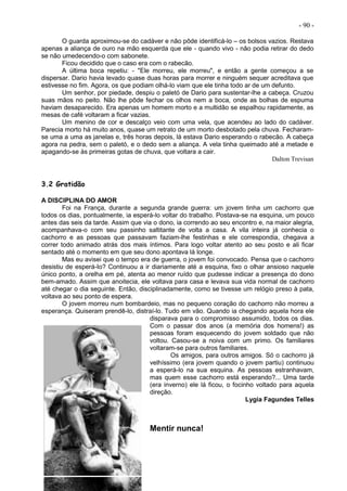 - 90 -
O guarda aproximou-se do cadáver e não pôde identificá-lo – os bolsos vazios. Restava
apenas a aliança de ouro na mão esquerda que ele - quando vivo - não podia retirar do dedo
se não umedecendo-o com sabonete.
Ficou decidido que o caso era com o rabecão.
A última boca repetiu: - "Ele morreu, ele morreu", e então a gente começou a se
dispersar. Dario havia levado quase duas horas para morrer e ninguém sequer acreditava que
estivesse no fim. Agora, os que podiam olhá-lo viam que ele tinha todo ar de um defunto.
Um senhor, por piedade, despiu o paletó de Dario para sustentar-lhe a cabeça. Cruzou
suas mãos no peito. Não lhe pôde fechar os olhos nem a boca, onde as bolhas de espuma
haviam desaparecido. Era apenas um homem morto e a multidão se espalhou rapidamente, as
mesas de café voltaram a ficar vazias.
Um menino de cor e descalço veio com uma vela, que acendeu ao lado do cadáver.
Parecia morto há muito anos, quase um retrato de um morto desbotado pela chuva. Fecharam-
se uma a uma as janelas e, três horas depois, lá estava Dario esperando o rabecão. A cabeça
agora na pedra, sem o paletó, e o dedo sem a aliança. A vela tinha queimado até a metade e
apagando-se às primeiras gotas de chuva, que voltara a cair.
Dalton Trevisan
3.2 Gratidão
A DISCIPLINA DO AMOR
Foi na França, durante a segunda grande guerra: um jovem tinha um cachorro que
todos os dias, pontualmente, ia esperá-lo voltar do trabalho. Postava-se na esquina, um pouco
antes das seis da tarde. Assim que via o dono, ia correndo ao seu encontro e, na maior alegria,
acompanhava-o com seu passinho saltitante de volta a casa. A vila inteira já conhecia o
cachorro e as pessoas que passavam faziam-lhe festinhas e ele correspondia, chegava a
correr todo animado atrás dos mais íntimos. Para logo voltar atento ao seu posto e ali ficar
sentado até o momento em que seu dono apontava lá longe.
Mas eu avisei que o tempo era de guerra, o jovem foi convocado. Pensa que o cachorro
desistiu de esperá-Io? Continuou a ir diariamente até a esquina, fixo o olhar ansioso naquele
único ponto, a orelha em pé, atenta ao menor ruído que pudesse indicar a presença do dono
bem-amado. Assim que anoitecia, ele voltava para casa e levava sua vida normal de cachorro
até chegar o dia seguinte. Então, disciplinadamente, como se tivesse um relógio preso à pata,
voltava ao seu ponto de espera.
O jovem morreu num bombardeio, mas no pequeno coração do cachorro não morreu a
esperança. Quiseram prendê-lo, distraí-lo. Tudo em vão. Quando ia chegando aquela hora ele
disparava para o compromisso assumido, todos os dias.
Com o passar dos anos (a memória dos homens!) as
pessoas foram esquecendo do jovem soldado que não
voltou. Casou-se a noiva com um primo. Os familiares
voltaram-se para outros familiares.
Os amigos, para outros amigos. Só o cachorro já
velhíssimo (era jovem quando o jovem partiu) continuou
a esperá-lo na sua esquina. As pessoas estranhavam,
mas quem esse cachorro está esperando?... Uma tarde
(era inverno) ele lá ficou, o focinho voltado para aquela
direção.
Lygia Fagundes Telles
Mentir nunca!
 