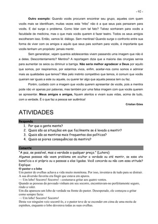 - 92 -
Outro exemplo: Quando vocês procuram encontrar seu grupo, aqueles com quem
vocês mais se identificam, muitas vezes esta “tribo” não é a que seus pais pensaram para
vocês. E daí surge o problema. Como lidar com tal fato? Talvez sonharam para vocês a
faculdade de medicina, mas o que mais vocês querem é fazer teatro. Todos os seus amigos
escolheram isso. Então, vamos lá: diálogo. Sem mentiras! Quando surge o confronto entre sua
forma de viver com os amigos e aquilo que seus pais sonham para vocês, é importante que
vocês tenham um propósito: jamais mentir.
Sem generalizar, vejam quantos adolescentes vivem passando uma imagem que não é
a deles. Descontentamento? Mentira? A reportagem dizia que a maioria das cirurgias servia
para aumentar os seios ou diminuir a barriga. Não seria melhor agradecer a Deus por aquilo
que somos, por respirarmos, por estarmos vivos, enfim, aceitar-nos como somos e admirar
mais as qualidades que temos? Mas pelo instinto competitivo que temos, é comum que vocês
queiram ser iguais a este ou aquele, ou querer ter algo que aquela pessoa tem ou faz.
Porém, cuidado com a imagem que vocês querem apresentar de vocês, pois a mentira
pode não vir apenas por palavras, mas também por uma falsa imagem com que vocês querem
se apresentar. Meus amigos e amigas, fiquem atentos e vivam suas vidas, acima de tudo,
com a verdade. É o que faz a pessoa ser autêntica!
Cristian Góes
ATIVIDADES
Responda
1. Por que a gente mente?
2. Quais são as situações em que facilmente se é levado a mentir?
3. Quais são as mentiras mais frequentes dos políticos?
4. Quais as piores consequências da mentira?
Comente
“A paz, se possível, mas a verdade a qualquer preço.” (Lutero)
Algumas pessoas não veem problema em ocultar a verdade ou até mentir, se esse ato
beneficia a si próprio ou a pessoas a elas ligadas. Você concorda ou não com essa atitude?
Explique:
O pastor e o lobo
Um pastor de ovelhas achava a vida muito monótona. Por isso, inventava de tudo para se distrair.
A sua diversão favorita era fingir que estava em apuros.
— Um lobo! Socorro! Socorro! - costumava gritar aos quatro ventos.
Quando as pessoas do povoado vinham em seu socorro, encontravam-no perfeitamente seguro,
rindo a valer.
Um dia apareceu um lobo de verdade na frente do pastor. Desesperado, ele começou a gritar
como sempre fazia:
— Um lobo! Socorro! Socorro!
Desta vez ninguém veio socorrê-lo, e o pastor teve de se esconder em cima de uma moita de
espinhos, enquanto o lobo devorava todas as suas ovelhas.
 