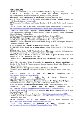 - 95 -
REFERÊNCIAS
A FACE DO ESPELHO. Contos budistas na China. São Paulo: Aquariana, 2003.
ALMEIDA, D. Luciano M. de. Cuidar dos doentes. Disponível em:
http://www.pime.org.br/noticias.inc.php?&id_noticia=5503&id_sessao=3.
BANDEIRA, Pedro. Mais respeito, eu sou criança. São Paulo: Moderna, 2002.
BELLO, Teresa. Falamos de Deus com nossos sequestradores. Mundo e missão. São Paulo, out.
1999. Disponível em: www.pime.org.br
BRITO, Joaquim Torres Sousa et al. Linhas daqui e de lá. 2. ed. São Paulo: Mundo Moderno,
1956.
COELHO, Adolfo. Filho és, Pai serás; assim como fizeres, assim acharás. Disponível em <
http://algarvepelavida.blogspot.com.br/2008/08/filho-s-pai-sers-assim-como-fizeres.html>.
CORTELLA, Mario Sergio. Educação, Ensino Religioso e formação docente. In. SENA,
Luzia (org.) Ensino Religioso e formação docente: ciências da religião e ensino religioso em
diálogo. São Paulo: Paulinas, 2006.
CURY, Augusto. Nunca desista de seus sonhos. São Paulo: Sextante, 2004.
DALAI LAMA. Uma ética para o novo milênio. Rio de Janeiro: Nova Era, 2001.
FREIRE, Paulo. Educação e mudança. 4ª ed. São Paulo: Paz e Terra, 1981.
GAARDER, Jostein; HELLERN, Victor; NOTAKER, Henry. O livro das religiões. São Paulo:
Companhia das Letras, 2000.
GOFF, Jacques Le. São Francisco de Assis. Rio de Janeiro, Record, 2001.
GUARESCHI, Pedro. Quais são os meus valores. Mundo Jovem, ano XLI, 333, fevereiro,
2003.
HEERDT, Mauri Luiz; PAIM, Mariângela (Orgs.) Dinâmicas: propostas inteligentes para
escolas, grupos e comunidades. São Paulo: Mundo e missão. 2005.
INCONTRI, Dori & BIGHETO, Alessando César. Todos os jeitos de crer: ensino inter-
religioso. v.1, v. 2, v.3. São Paulo: Ática, 2004.
LA FONTAINE, J. Fábulas escolhidas entre as de J. La Fontaine. Paris: Officina de Cellot,
1815.
LAULAND, Luiz Jean. Palavras de gratidão. In: Antropologia e formas quotidianas – a
filosofia de São Tomás de Aquino subjacente à nossa linguagem do dia-a-dia. Disponível em:
http://www.hottopos.com.
LOBATO, Monteiro. Reinações de Narizinho. São Paulo: Globo, 2014.
MIRANDA, Paula. Amizade: sinal de vida em mim, no outro, em nós. Mundo Jovem. Julho,
2002.
MORAES, Vinícius de. A rosa de Hiroxima. Disponível em <
http://pensador.uol.com.br/frase/Mzk0MjA/>
MUSSAK, Eugênio. A união faz a força. Disponível em:
http://vidassimples.abril.com.br/edicoes/025/04.shtml
PINHEIRO, Adevanir Aparecida. Programa Gestando O Diálogo Inter-Religioso e o
Ecumenismo. Unisinos em São Leopoldo, RS. Mundo Jovem. Junho/2006.
ROSSI, Pe. Marcelo. Parábolas que transformam a vida. Curitiba: Novo rumo, 2003.
SARAMAGO, José. A maior flor do mundo. Disponível em <
http://www.avvl.pt/images/stories/Biblioteca/historias/a-maior-flor-do-mundo.pdf>
SCHNEIDERS, Amélia & CORREA, A. Avelino. De mãos dadas: educação religiosa. 7ª série.
São Paulo, Scipione, 1997.
SEIXAS, Raul. Tente outra vez. Disponível em < http://letras.mus.br/raul-seixas/48334/>
SILBERT, A. Célia & CORDOÑEZ, Marlene. Somos todos irmãos: Ensino religioso escolar. v.
4. São Paulo: IBEP, 1980.
SOUZA, Francisco Cruz de. Peça Teatral: Tô com fome! Disponível em
HTTP://www.pime.org.br/missaojovem/mjcelebracaodia2.htm.
TELES, Lygia Fagundes. A disciplina do amor. Disponível em <
http://portaldoprofessor.mec.gov.br/fichaTecnicaAula.html?aula=12354>
 