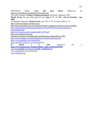 - 96 -
TREVISAN, Dalton. Uma vela para Dario. Disponível em
http://www.releituras.com/daltontrevisan_dario.asp
TUFANO, Douglas. Estudos de língua portuguesa. São Paulo: Moderna, 1990.
Missão Jovem. Por que falam tanto de nós?: pág. n.º 5 - n.º 193 - mês de Setembro - Ano
2004.
Pe. Pedrinho Guareschi. Mundo Jovem, Ano XLI, nº 333, fevereiro, 2003, p. 13
http://ccbnovascriaturas.forumeiro.org/
http://discoverymulher.uol.com.br/familia/atitude-e-superacao/violencia-contra-a-mulher/
http://ensinoreligiosoemdestaque.blogspot.com.br/2014/02/tema-meio-ambiente-e-
solidariedade.html
http://www.cvdee.org.br/evangelize/pdf/2_0337.pdf
http://www.lideranca.org/cgi-
bin/index.cgi?action=forum&board=atualidades&op=display&num=5993
http://www.mundojovem.com.br/dinamicas/minha-bandeira-pessoal
http://www.quadrinho.com/chantal/tiras
https://portaldovoluntario.v2v.net/posts/9728
O pastor e o lobo disponível em <
http://www.bomjesus.br/virtudes/fabulas_exibir.vm?id=20719990>
www.brasilescola.com/educacao/escola-x-violencia.htm
www.quandrinhos.com/chantal/tiras
www.wikipedia.org
 