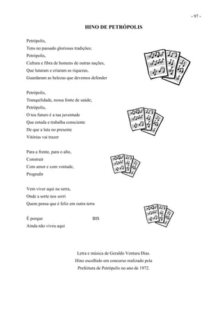 - 97 -
HINO DE PETRÓPOLIS
Petrópolis,
Tens no passado gloriosas tradições;
Petrópolis,
Cultura e fibra de homens de outras nações,
Que lutaram e criaram as riquezas,
Guardaram as belezas que devemos defender
Petrópolis,
Tranquilidade, nossa fonte de saúde;
Petrópolis,
O teu futuro é a tua juventude
Que estuda e trabalha consciente
De que a luta no presente
Vitórias vai trazer
Para a frente, para o alto,
Construir
Com amor e com vontade,
Progredir
Vem viver aqui na serra,
Onde a sorte nos sorri
Quem pensa que é feliz em outra terra
É porque BIS
Ainda não viveu aqui
Letra e música de Geraldo Ventura Dias.
Hino escolhido em concurso realizado pela
Prefeitura de Petrópolis no ano de 1972.
 