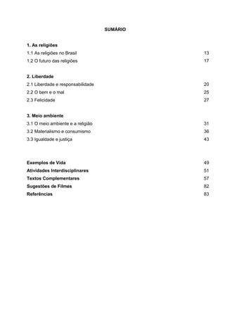SUMÁRIO
1. As religiões
1.1 As religiões no Brasil 13
1.2 O futuro das religiões 17
2. Liberdade
2.1 Liberdade e responsabilidade 20
2.2 O bem e o mal 25
2.3 Felicidade 27
3. Meio ambiente
3.1 O meio ambiente e a religião 31
3.2 Materialismo e consumismo 36
3.3 Igualdade e justiça 43
Exemplos de Vida 49
Atividades Interdisciplinares 51
Textos Complementares 57
Sugestões de Filmes 82
Referências 83
 