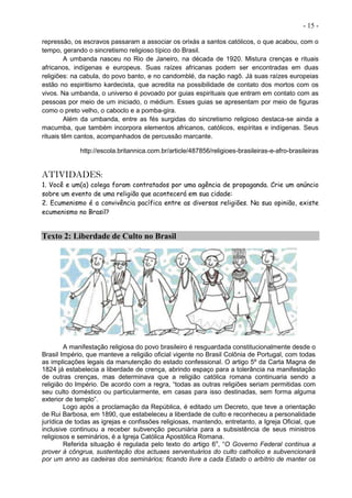 - 15 -
repressão, os escravos passaram a associar os orixás a santos católicos, o que acabou, com o
tempo, gerando o sincretismo religioso típico do Brasil.
A umbanda nasceu no Rio de Janeiro, na década de 1920. Mistura crenças e rituais
africanos, indígenas e europeus. Suas raízes africanas podem ser encontradas em duas
religiões: na cabula, do povo banto, e no candomblé, da nação nagô. Já suas raízes europeias
estão no espiritismo kardecista, que acredita na possibilidade de contato dos mortos com os
vivos. Na umbanda, o universo é povoado por guias espirituais que entram em contato com as
pessoas por meio de um iniciado, o médium. Esses guias se apresentam por meio de figuras
como o preto velho, o caboclo e a pomba-gira.
Além da umbanda, entre as fés surgidas do sincretismo religioso destaca-se ainda a
macumba, que também incorpora elementos africanos, católicos, espíritas e indígenas. Seus
rituais têm cantos, acompanhados de percussão marcante.
http://escola.britannica.com.br/article/487856/religioes-brasileiras-e-afro-brasileiras
ATIVIDADES:
1. Você e um(a) colega foram contratados por uma agência de propaganda. Crie um anúncio
sobre um evento de uma religião que acontecerá em sua cidade:
2. Ecumenismo é a convivência pacífica entre as diversas religiões. Na sua opinião, existe
ecumenismo no Brasil?
Texto 2: Liberdade de Culto no Brasil
A manifestação religiosa do povo brasileiro é resguardada constitucionalmente desde o
Brasil Império, que manteve a religião oficial vigente no Brasil Colônia de Portugal, com todas
as implicações legais da manutenção do estado confessional. O artigo 5º da Carta Magna de
1824 já estabelecia a liberdade de crença, abrindo espaço para a tolerância na manifestação
de outras crenças, mas determinava que a religião católica romana continuaria sendo a
religião do Império. De acordo com a regra, “todas as outras religiões seriam permitidas com
seu culto doméstico ou particularmente, em casas para isso destinadas, sem forma alguma
exterior de templo”.
Logo após a proclamação da República, é editado um Decreto, que teve a orientação
de Rui Barbosa, em 1890, que estabeleceu a liberdade de culto e reconheceu a personalidade
jurídica de todas as igrejas e confissões religiosas, mantendo, entretanto, a Igreja Oficial, que
inclusive continuou a receber subvenção pecuniária para a subsistência de seus ministros
religiosos e seminários, é a Igreja Católica Apostólica Romana.
Referida situação é regulada pelo texto do artigo 6o
, “O Governo Federal continua a
prover à côngrua, sustentação dos actuaes serventuários do culto catholico e subvencionará
por um anno as cadeiras dos seminários; ficando livre a cada Estado o arbítrio de manter os
 