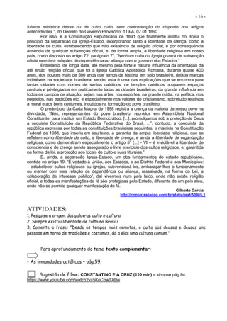 - 16 -
futuros ministros desse ou de outro culto, sem contravenção do disposto nos artigos
antecedentes.”, do Decreto do Governo Provisório, 119-A, 07.01.1890.
Por isso, é a Constituição Republicana de 1891 que finalmente institui no Brasil o
princípio da separação da Igreja-Estado, incorporando tanto a liberdade de crença, como a
liberdade de culto, estabelecendo que não existência de religião oficial, e por consequência
ausência de qualquer subvenção oficial, e, de forma ampla, a liberdade religiosa em nosso
país, como disposto no artigo 72, parágrafo 7o
, “Nenhum culto ou Igreja gozará de subvenção
oficial nem terá relações de dependência ou aliança com o governo dos Estados.”
Entretanto, de longa data, até mesmo pela forte e natural influência da orientação da
até então religião oficial, que foi a Igreja Católica Apostólica Romana, durante quase 400
anos, dos poucos mais de 500 anos que temos de história em solo brasileiro, deixou marcas
indeléveis na sociedade brasileira, sendo, esta é uma das explicações que se encontra para
tantas cidades com nomes de santos católicos, de templos católicos ocuparem espaços
centrais e privilegiados em praticamente todas as cidades brasileiras, da grande influência em
todos os campos de atuação, sejam nas artes, nos esportes, na grande mídia, na política, nos
negócios, nas tradições etc, e especialmente nos valores do cristianismo, sobretudo relativos
a moral e aos bons costumes, incutidos na formação do povo brasileiro.
O preâmbulo da Carta Magna de 1988 registra a crença da maioria de nosso povo na
divindade, “Nós, representantes do povo brasileiro, reunidos em Assembleia Nacional
Constituinte, para instituir um Estado Democrático, [...], promulgamos sob a proteção de Deus
a seguinte Constituição da República Federativa do Brasil. ...”, contudo, a conquista da
república expressa por todas as constituições brasileiras seguintes, e mantida na Constituição
Federal de 1988, que inseriu em seu texto, a garantia da ampla liberdade religiosa, que se
refletem como liberdade de culto, a liberdade de crença, e ainda a liberdade de organização
religiosa, como demonstram especialmente o artigo 5o
[...] - VI – é inviolável a liberdade de
consciência e de crença sendo assegurado o livre exercício dos cultos religiosos, e, garantida
na forma da lei, a proteção aos locais de culto e suas liturgias.”
E, ainda, a separação Igreja-Estado, um dos fundamentos do estado republicano,
contida no artigo 19, “É vedado à União, aos Estados, e ao Distrito Federal e aos Municípios:
– estabelecer cultos religiosos ou igrejas, subvencioná-los, embaraçar-lhes o funcionamento
ou manter com eles relação de dependência ou aliança, ressalvada, na forma da Lei, a
colaboração de interesse público”, daí vivermos num país laico, onde não existe religião
oficial, e todas as manifestações de fé são protegidas pelo Estado, diferente de um país ateu,
onde não se permite qualquer manifestação de fé.
Gilberto Garcia
http://conjur.estadao.com.br/static/text/50985,1
ATIVIDADES:
1. Pesquise a origem das palavras culto e cultura:
2. Sempre existiu liberdade de culto no Brasil?
3. Comente a frase: "Desde os tempos mais remotos, o culto aos deuses e deusas une
pessoas em torno de tradições e costumes, dá a elas uma cultura comum."
Para aprofundamento do tema texto complementar:
- As irmandades católicas – pág.59.
Sugestão de filme: CONSTANTINO E A CRUZ (120 min) – sinopse pág.84.
https://www.youtube.com/watch?v=5KoCpwT76lw
 