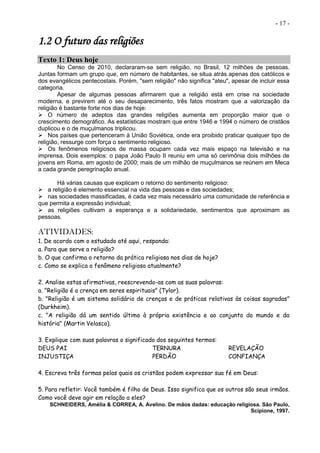 - 17 -
1.2 O futuro das religiões
Texto 1: Deus hoje
No Censo de 2010, declararam-se sem religião, no Brasil, 12 milhões de pessoas.
Juntas formam um grupo que, em número de habitantes, se situa atrás apenas dos católicos e
dos evangélicos pentecostais. Porém, "sem religião" não significa "ateu", apesar de incluir essa
categoria.
Apesar de algumas pessoas afirmarem que a religião está em crise na sociedade
moderna, e previrem até o seu desaparecimento, três fatos mostram que a valorização da
religião é bastante forte nos dias de hoje:
 O número de adeptos das grandes religiões aumenta em proporção maior que o
crescimento demográfico. As estatísticas mostram que entre 1946 e 1994 o número de cristãos
duplicou e o de muçulmanos triplicou.
 Nos países que pertenceram à União Soviética, onde era proibido praticar qualquer tipo de
religião, ressurge com força o sentimento religioso.
 Os fenômenos religiosos de massa ocupam cada vez mais espaço na televisão e na
imprensa. Dois exemplos: o papa João Paulo II reuniu em uma só cerimônia dois milhões de
jovens em Roma, em agosto de 2000; mais de um milhão de muçulmanos se reúnem em Meca
a cada grande peregrinação anual.
Há várias causas que explicam o retorno do sentimento religioso:
 a religião é elemento essencial na vida das pessoas e das sociedades;
 nas sociedades massificadas, é cada vez mais necessário uma comunidade de referência e
que permita a expressão individual;
 as religiões cultivam a esperança e a solidariedade, sentimentos que aproximam as
pessoas.
ATIVIDADES:
1. De acordo com o estudado até aqui, responda:
a. Para que serve a religião?
b. O que confirma o retorno da prática religiosa nos dias de hoje?
c. Como se explica o fenômeno religioso atualmente?
2. Analise estas afirmativas, reescrevendo-as com as suas palavras:
a. "Religião é a crença em seres espirituais" (Tylor).
b. "Religião é um sistema solidário de crenças e de práticas relativas às coisas sagradas"
(Durkheim).
c. "A religião dá um sentido último à própria existência e ao conjunto do mundo e da
história" (Martin Velasco).
3. Explique com suas palavras o significado dos seguintes termos:
DEUS PAI TERNURA REVELAÇÃO
INJUSTIÇA PERDÃO CONFIANÇA
4. Escreva três formas pelas quais os cristãos podem expressar sua fé em Deus:
5. Para refletir: Você também é filho de Deus. Isso significa que os outros são seus irmãos.
Como você deve agir em relação a eles?
SCHNEIDERS, Amélia & CORREA, A. Avelino. De mãos dadas: educação religiosa. São Paulo,
Scipione, 1997.
 