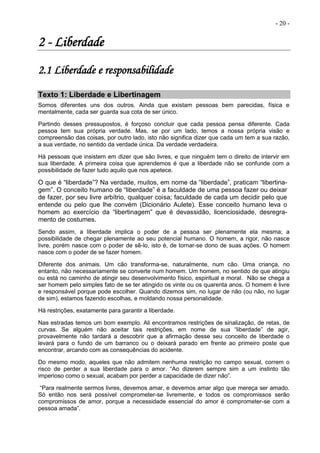 - 20 -
2 - Liberdade
2.1 Liberdade e responsabilidade
Texto 1: Liberdade e Libertinagem
Somos diferentes uns dos outros. Ainda que existam pessoas bem parecidas, física e
mentalmente, cada ser guarda sua cota de ser único.
Partindo desses pressupostos, é forçoso concluir que cada pessoa pensa diferente. Cada
pessoa tem sua própria verdade. Mas, se por um lado, temos a nossa própria visão e
compreensão das coisas, por outro lado, isto não significa dizer que cada um tem a sua razão,
a sua verdade, no sentido da verdade única. Da verdade verdadeira.
Há pessoas que insistem em dizer que são livres, e que ninguém tem o direito de intervir em
sua liberdade. A primeira coisa que aprendemos é que a liberdade não se confunde com a
possibilidade de fazer tudo aquilo que nos apetece.
O que é “liberdade”? Na verdade, muitos, em nome da “liberdade”, praticam “libertina-
gem”. O conceito humano de “liberdade” é a faculdade de uma pessoa fazer ou deixar
de fazer, por seu livre arbítrio, qualquer coisa; faculdade de cada um decidir pelo que
entende ou pelo que lhe convém (Dicionário Aulete). Esse conceito humano leva o
homem ao exercício da “libertinagem” que é devassidão, licenciosidade, desregra-
mento de costumes.
Sendo assim, a liberdade implica o poder de a pessoa ser plenamente ela mesma; a
possibilidade de chegar plenamente ao seu potencial humano. O homem, a rigor, não nasce
livre, porém nasce com o poder de sê-lo, isto é, de tornar-se dono de suas ações. O homem
nasce com o poder de se fazer homem.
Diferente dos animais. Um cão transforma-se, naturalmente, num cão. Uma criança, no
entanto, não necessariamente se converte num homem. Um homem, no sentido de que atingiu
ou está no caminho de atingir seu desenvolvimento físico, espiritual e moral. Não se chega a
ser homem pelo simples fato de se ter atingido os vinte ou os quarenta anos. O homem é livre
e responsável porque pode escolher. Quando dizemos sim, no lugar de não (ou não, no lugar
de sim), estamos fazendo escolhas, e moldando nossa personalidade.
Há restrições, exatamente para garantir a liberdade.
Nas estradas temos um bom exemplo. Ali encontramos restrições de sinalização, de retas, de
curvas. Se alguém não aceitar tais restrições, em nome de sua “liberdade” de agir,
provavelmente não tardará a descobrir que a afirmação desse seu conceito de liberdade o
levará para o fundo de um barranco ou o deixará parado em frente ao primeiro poste que
encontrar, arcando com as consequências do acidente.
Do mesmo modo, aqueles que não admitem nenhuma restrição no campo sexual, correm o
risco de perder a sua liberdade para o amor. “Ao dizerem sempre sim a um instinto tão
imperioso como o sexual, acabam por perder a capacidade de dizer não”.
“Para realmente sermos livres, devemos amar, e devemos amar algo que mereça ser amado.
Só então nos será possível comprometer-se livremente, e todos os compromissos serão
compromissos de amor, porque a necessidade essencial do amor é comprometer-se com a
pessoa amada”.
 