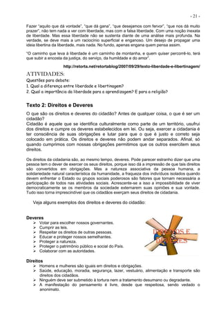 - 21 -
Fazer “aquilo que dá vontade”, “que dá gana”, “que desejamos com fervor”, “que nos dá muito
prazer”, não tem nada a ver com liberdade, mas com a falsa liberdade. Com uma noção inexata
de liberdade. Mas essa liberdade não se sustenta diante de uma análise mais profunda. Na
verdade, se deve mais a um raciocínio superficial e enganoso. Um desejo de propagar uma
ideia libertina da liberdade, mais nada. No fundo, apenas engana quem pensa assim.
“O caminho que leva à liberdade é um caminho de montanha, e quem quiser percorrê-lo, terá
que subir a encosta da justiça, do serviço, da humildade e do amor”.
http://retorta.net/retortablog/2007/09/29/texto-liberdade-e-libertinagem/
ATIVIDADES:
Questões para debate:
1. Qual a diferença entre liberdade e libertinagem?
2. Qual a importância da liberdade para a aprendizagem? E para a religião?
Texto 2: Direitos e Deveres
O que são os direitos e deveres do cidadão? Antes de qualquer coisa, o que é ser um
cidadão?
Cidadão é aquele que se identifica culturalmente como parte de um território, usufrui
dos direitos e cumpre os deveres estabelecidos em lei. Ou seja, exercer a cidadania é
ter consciência de suas obrigações e lutar para que o que é justo e correto seja
colocado em prática. Os direitos e deveres não podem andar separados. Afinal, só
quando cumprimos com nossas obrigações permitimos que os outros exercitem seus
direitos.
Os direitos da cidadania são, ao mesmo tempo, deveres. Pode parecer estranho dizer que uma
pessoa tem o dever de exercer os seus direitos, porque isso dá a impressão de que tais direitos
são convertidos em obrigações. Mas a natureza associativa da pessoa humana, a
solidariedade natural característica da humanidade, a fraqueza dos indivíduos isolados quando
devem enfrentar o Estado ou grupos sociais poderosos são fatores que tornam necessária a
participação de todos nas atividades sociais. Acrescente-se a isso a impossibilidade de viver
democraticamente se os membros da sociedade externarem suas opiniões e sua vontade.
Tudo isso torna imprescindível que os cidadãos exerçam seus direitos de cidadania.
Veja alguns exemplos dos direitos e deveres do cidadão:
Deveres
 Votar para escolher nossos governantes.
 Cumprir as leis.
 Respeitar os direitos de outras pessoas.
 Educar e proteger nossos semelhantes.
 Proteger a natureza.
 Proteger o patrimônio público e social do País.
 Colaborar com as autoridades.
Direitos
 Homens e mulheres são iguais em direitos e obrigações.
 Saúde, educação, moradia, segurança, lazer, vestuário, alimentação e transporte são
direitos dos cidadãos.
 Ninguém deve ser submetido à tortura nem a tratamento desumano ou degradante.
 A manifestação do pensamento é livre, desde que respeitosa, sendo vedado o
anonimato.
 